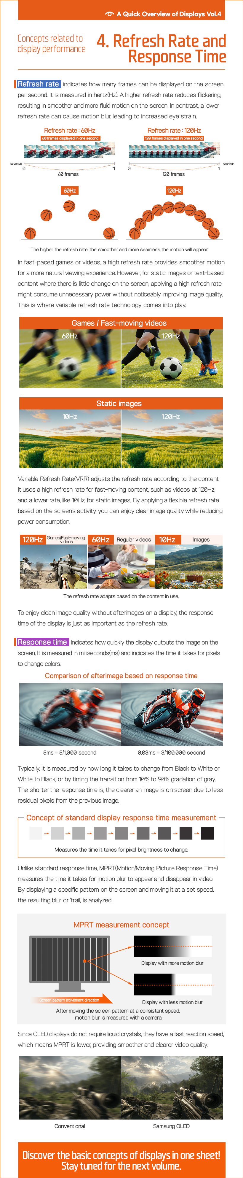 Refresh rate indicates how many frames can be displayed on the screen per second. It is measured in hertz(Hz). A higher refresh rate reduces flickering, resulting in smoother and more fluid motion on the screen. In contrast, a lower refresh rate can cause motion blur, leading to increased eye strain. In fast-paced games or videos, a high refresh rate provides smoother motion for a more natural viewing experience. However, for static images or text-based content where there is little change on the screen, applying a high refresh rate might consume unnecessary power without noticeably improving image quality. This is where variable refresh rate technology comes into play. Variable Refresh Rate(VRR) adjusts the refresh rate according to the content. It uses a high refresh rate for fast-moving content, such as videos at 120Hz, and a lower rate, like 10Hz, for static images. By applying a flexible refresh rate based on the screen's activity, you can enjoy clear image quality while reducing power consumption. To enjoy clean image quality without afterimages on a display, the response time of the display is just as important as the refresh rate. Response time indicates how quickly the display outputs the image on the screen. It is measured in milliseconds(ms) and indicates the time it takes for pixels to change colors. Typically, it is measured by how long it takes to change from Black to White or White to Black, or by timing the transition from 10% to 90% gradation of gray. The shorter the response time is, the clearer an image is on screen due to less residual pixels from the previous image. Unlike standard response time, MPRT(Motion/Moving Picture Response Time) measures the time it takes for motion blur to appear and disappear in video. By displaying a specific pattern on the screen and moving it at a set speed, the resulting blur, or 'trail,' is analyzed. Since OLED displays do not require liquid crystals, they have a fast reaction speed, which means MPRT is lower, providing smoother and clearer video quality.