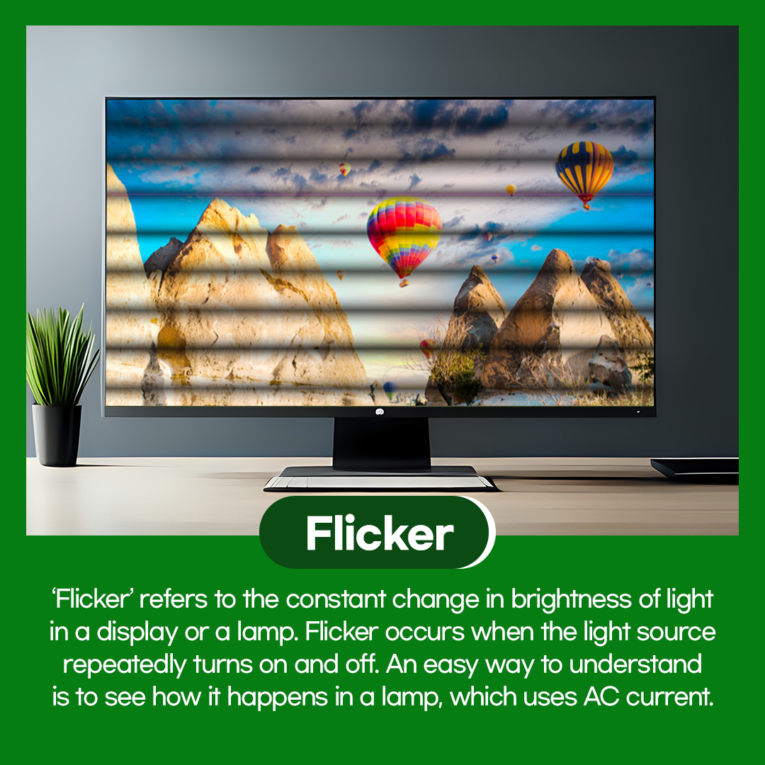 'Flicker' referst to the constant change in brightness of light in a display or a lamp. Flicker occurs when the light source repeatdly turns on and off. An easy way to understand is to see how it happens in a lamp, which uses AC current.