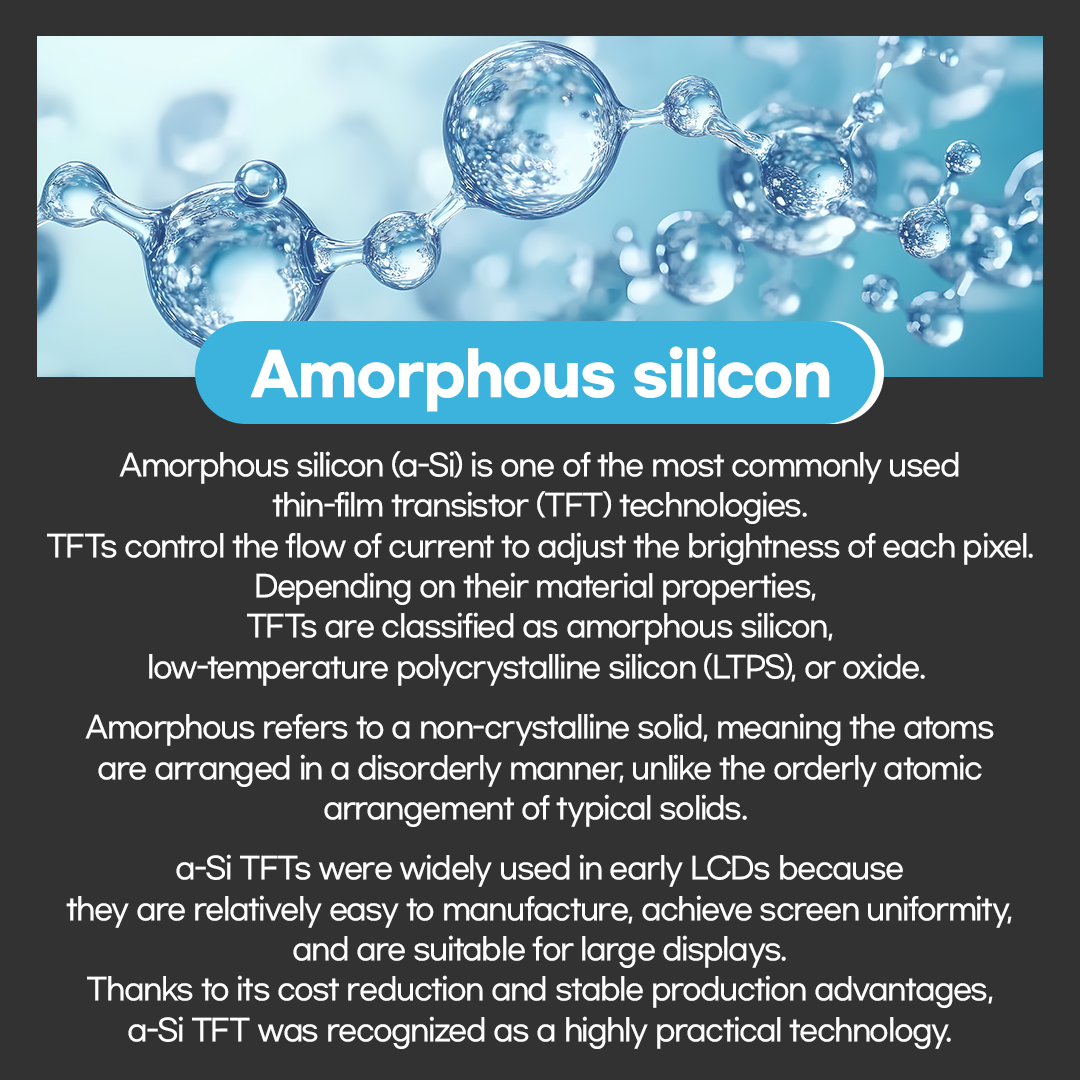 Amorphous silicon (a-Si) is one of the most commonly used thin-film transistor (TFT) technologies. TFTs control the flow of current to adjust the brightness of each pixel. Depending on their material properties, TFTs are classified as amorphous silicon, low-temperature polycrystalline silicon (LTPS), or oxide.  Amorphous refers to a non-crystalline solid, meaning the atoms are arranged in a disorderly manner, unlike the orderly atomic arrangement of typical solids.   a-Si TFTs were widely used in early LCDs because they are relatively easy to manufacture, achieve screen uniformity, and are suitable for large displays. Thanks to its cost reduction and stable production advantages, a-Si TFT was recognized as a highly practical technology.   3p Comparison of TFT Crystal Structures a-Si (Amorphous silicon) / LTPS (Low-Temperature Polycrystalline Silicon)  However, a-Si TFTs have a limitation: the disordered arrangement of silicon atoms results in low electron mobility. This leads to slower signal transmission. While this was not an issue for early low-resolution LCDs, it became a significant drawback for high-resolution displays due to reduced efficiency.   LTPS TFTs were developed to address this limitation. LTPS technology uses a laser to convert the disordered a-Si into a rather ordered polycrystalline silicon at low temperatures. This dramatically increases electron mobility by several hundred times, enabling much faster signal transmission. 