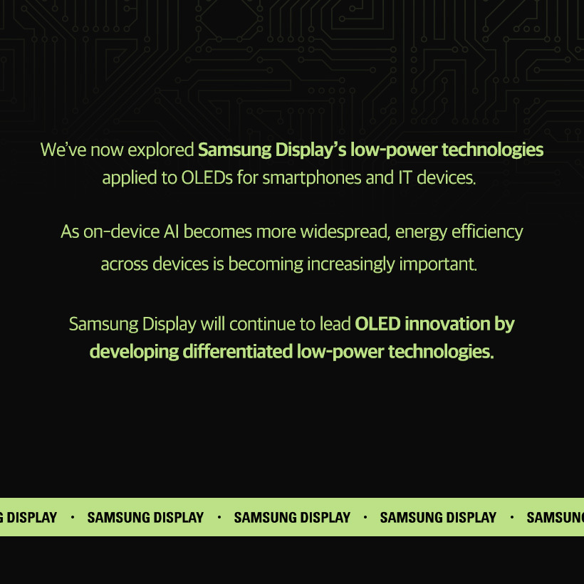 [1p] Brighter Screens, Lower Power  Exploring Samsung Display’s Low-Power Technologies    [2p] Essential in the On-Device AI Era: Low-Power Technology!  Global On-Device AI Market Size (Unit: hundred million dollars)  2024, 2025, 2030  According to Grand View Research (GVR), the global on-device AI market is expected to reach $36.6 billion by 2030, with a 27.8% average annual growth rate over five years. In the era of on-device AI, the intensive computational work performed by the device itself consumes a lot of power. This makes power-saving technologies essential. Samsung Display is actively developing a range of low-power technologies to help devices use energy more efficiently. Let’s take a look at some of these innovations.    [3p] UT One: The Next-Generation Low-Power Technology That’s Slimmer and Lighter  UT One is a next-generation low-power technology with an ultra-thin (*UT) structure. It is the first OLED panel for IT to support a refresh rate as low as 1Hz.  Depending on the content, the refresh rate can dynamically switch between 1Hz and 120Hz, reducing power consumption by up to 30% compared to conventional panels.  Ultra Thin (*UT) is an ultra-slim OLED structure. It reduces thickness and weight by approximately 30% by removing the top glass layer (one of the two glass substrates used in conventional Rigid OLEDs) and applying thin film encapsulation    [4p] Intelligent Color Technology (ICT): Maintaining Perceived Brightness While Reducing Power Consumption    Luminance and Chrominance  According to the Helmholtz-Kohlrausch (*H-K) effect, the human eye perceives colors with higher chrominance as brighter. Intelligent color technology (ICT) uses this principle to reduce pixel luminance and increase color chrominance. —allowing the actual brightness to be the same as before. This approach can reduce power consumption by about 15% on average compared to displays of the same luminance.  The (Helmholtz-Kohlrausch (*H-K) effect refers to the phenomenon in which more vivid and intense colors appear brighter to the human eye, even when the actual luminance remains unchanged.    [5p] Edge Luminance Profile (ELP): Reducing Unnecessary Power Consumption at the Screen  When parts of the screen that are rarely viewed are unnecessarily bright, they result in wasted power. Edge Luminance Profile (ELP) is a power-saving technology that takes advantage of OLED’s ability to control individual pixels. By adjusting the luminance of display’s edge that are less noticeable, it reduces power consumption.    [6p] Smartphone OLED  Brighter Without a Polarizer, Lower Power with LEAD™  LEAD™ is the world’s first polarizer-free OCF technology developed by Samsung Display in 2021. By eliminating the polarizer — previously essential in conventional OLED panels, enhances screen brightness. Typically, when light passes through a polarizer, brightness is reduced by more than 50%. However, this technology eliminates the polarizer and increases light transmittance, It can achieve the same brightness as before with 63% power consumption.    [7p] Smartphone OLED  Minimizing Power Consumption with a Variable Refresh Rate: Adaptive Frequency™  Flexible refresh rates tailored to usage scenarios  120Hz for gaming or fast-motion video, 60Hz for standard video, 10Hz for images.  Applying high refresh rates to static images or text-based content can lead to unnecessary power consumption. Adaptive Frequency™ technology with Samsung Display's proprietary HOP technology, dynamically adjusts the refresh rate based on user activity to minimize overall power usage.  *HOP is an LTPO TFT technology developed by Samsung Display. It is a hybrid structure that applies oxide to the switching TFTs to reduce leakage current, and LTPS to the driving TFTs for high electron mobility.  [8p] We’ve now explored Samsung Display’s low-power technologies applied to OLEDs for smartphones and IT devices. As on-device AI becomes more widespread, energy efficiency across devices is becoming increasingly important. Samsung Display will continue to lead OLED innovation by developing differentiated low-power technologies.