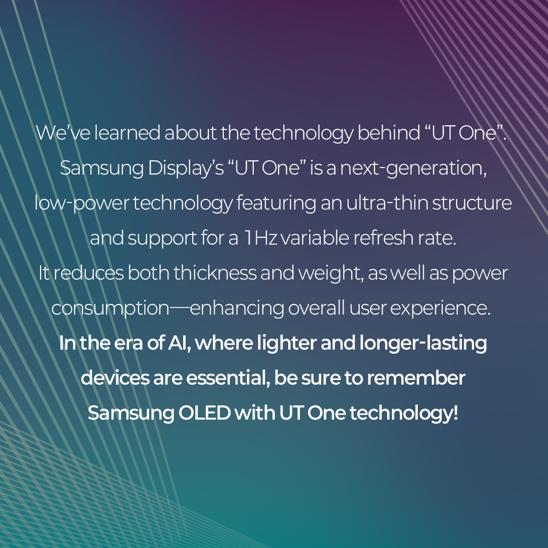 We've learned about the technology behind "UT One". Samsung Display's "UT One" is a next-generation, low-power technology featuring an ultra-thin structure and support for a 1Hz variable refresh rate. It reduces both thickness and weight, as well as power consumption-enhancing overall user experience. In the era of Al, where lighter and longer-lasting devices are essential, be sure to remember Samsung OLED with UT One technology!