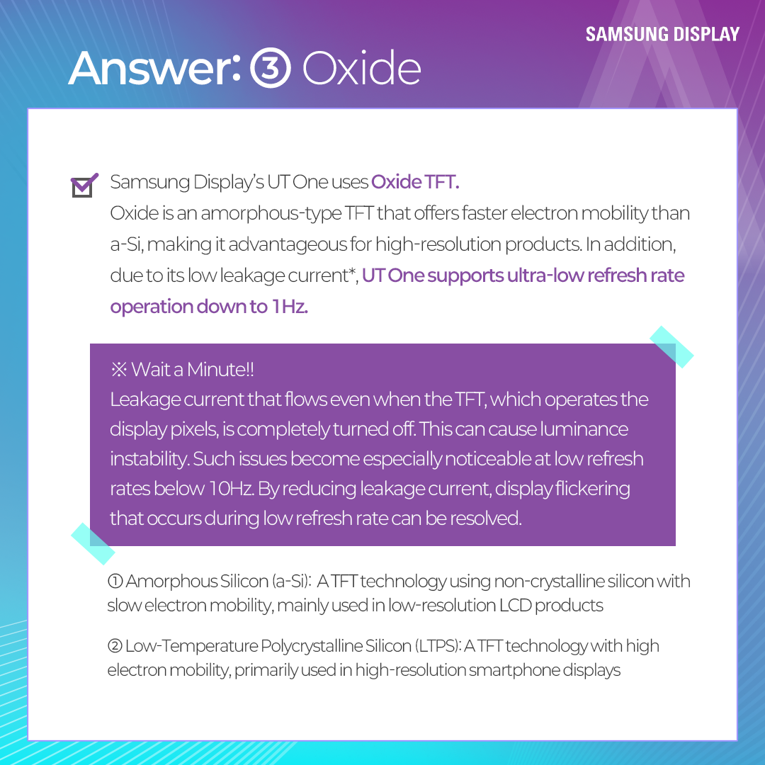 Samsung Display's UT One uses Oxide TFT. Oxide is an amorphous-type TFT that offers faster electron mobility than a-Si, making it advantageous for high-resolution products. In addition, due to its low leakage current*, UT One supports ultra-low refresh rate operation down to 1Hz.  ·X· Wait a Minute !! Leakage current that flows even when the TFT, which operates the display pixels, is completely turned off. This can cause luminance instability. Such issues become especially noticeable at low refresh rates below 10Hz. By reducing leakage current, display flickering that occurs during low refresh rate can be resolved. 1 Amorphous Silicon (a-Si): A TFT technology using non-crystalline silicon with slow electron mobility, mainly used in low-resolution LCD products 2 Low-Temperature Polycrystalline Silicon (LTPS): A TFT technology with high electron mobility, primarily used in high-resolution smartphone displays