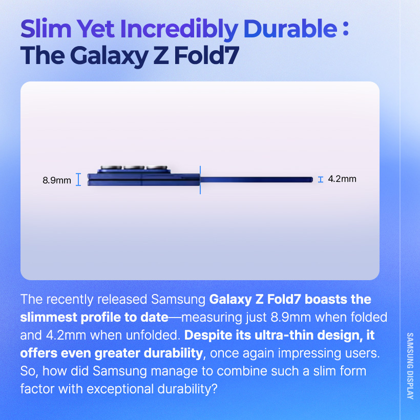 The recently released Samsung Galaxy Z Fold7 boasts the slimmest profile to date-measuring just 8.9mm when folded and 4.2mm when unfolded. Despite its ultra-thin design, it offers even greater durability, once again impressing users. So, how did Samsung manage to combine such a slim form factor with exceptional durability?