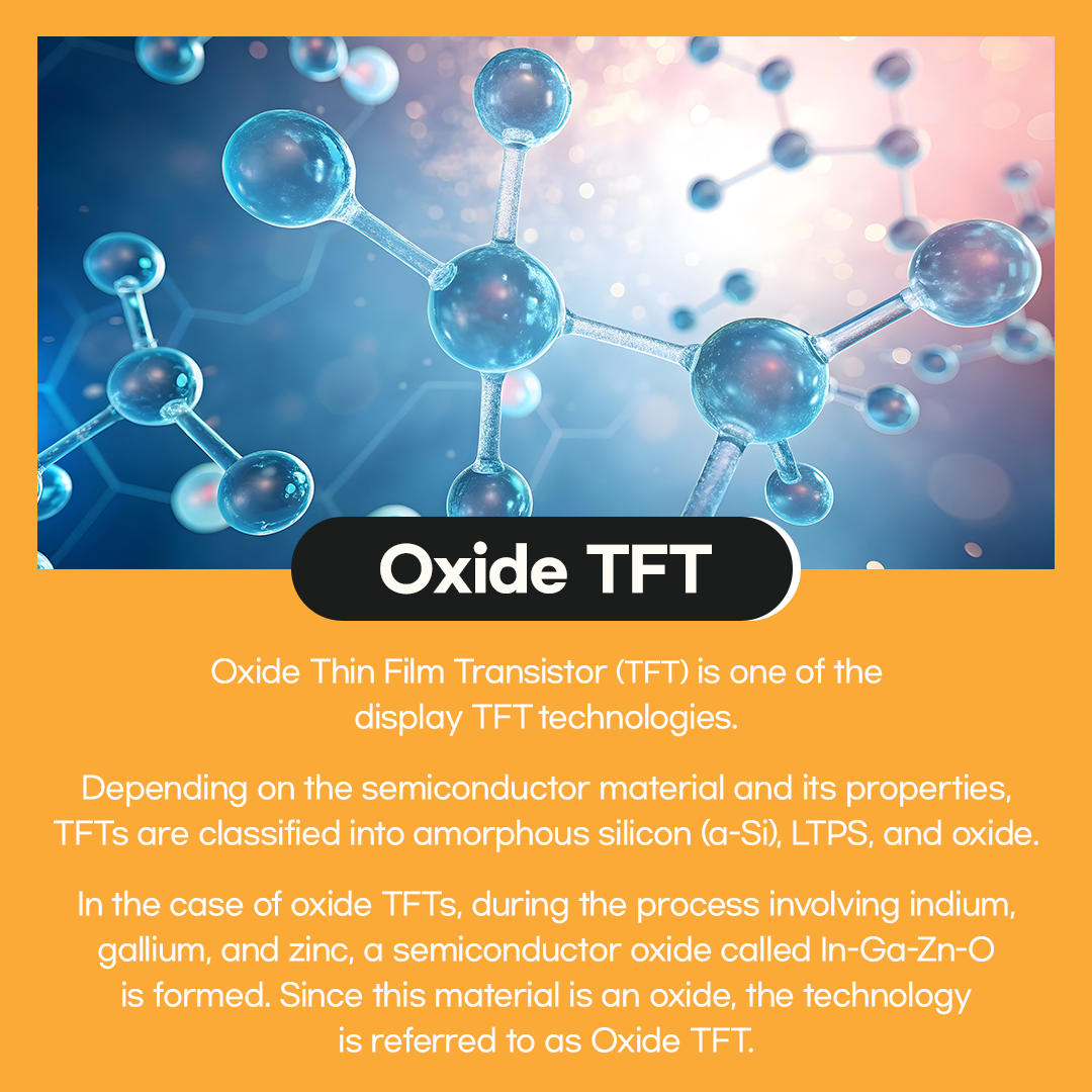Oxide Thin Film Transistor (TFT) is one of the display TFT technologies.  Depending on the semiconductor material and its properties, TFTs are classified into amorphous silicon (a-Si), LTPS, and oxide.  In the case of oxide TFTs, during the process involving indium, gallium, and zinc, a semiconductor oxide called In-Ga-Zn-O is formed. Since this material is an oxide, the technology is referred to as Oxide TFT.  Like a-Si, oxide TFTs are also amorphous in form.  However, compared with a-Si TFTs, electron mobility is more than 10 times higher, making them advantageous for implementing high-resolution displays. The higher the mobility, the easier it is to integrate TFT circuits, which allows for thinner bezels.  Because a significant portion of the existing amorphous silicon process equipment can be utilized as is, production costs can be reduced. In addition, oxide TFTs offer excellent screen uniformity, making them well suited for large displays.