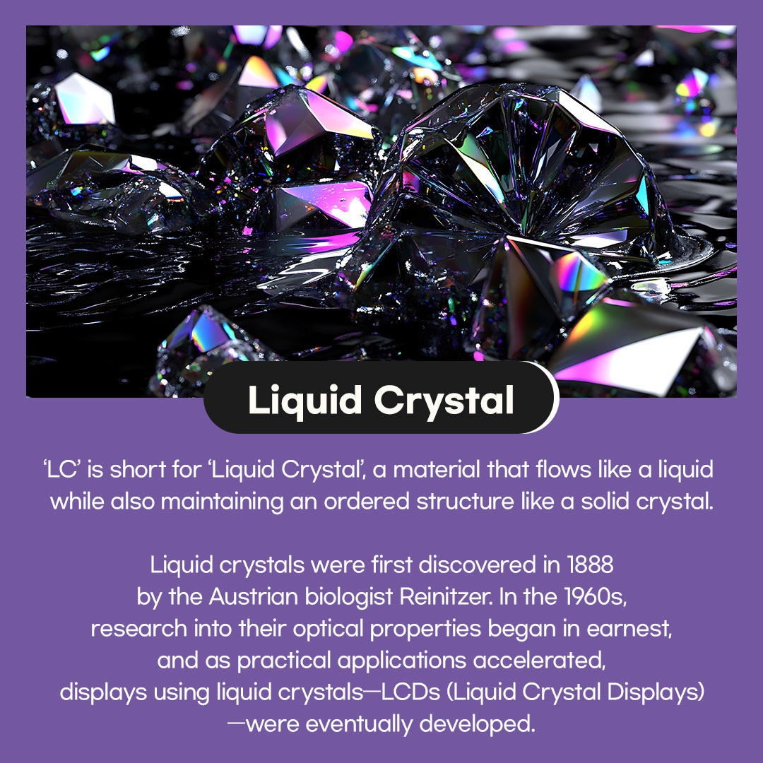 'LC' is short for 'Liquid Crystal', a material that flows like a liquid while also maintaining an ordered structure like a solid crystal. Liquid crystals were first discovered in 1888 by the Austrian biologist Reinitzer. In the 1960s, research into their optical properties began in earnest, and as practical applications accelerated, displays using liquid crystals-LCDs (Liquid Crystal Displays) -were eventually developed.  Liquid crystals not only possess optical properties that allow light to pass through, but also respond to electrical stimulation by changing their state. LCDs use these liquid crystals as a key material to control light transmission, which is why they're called 