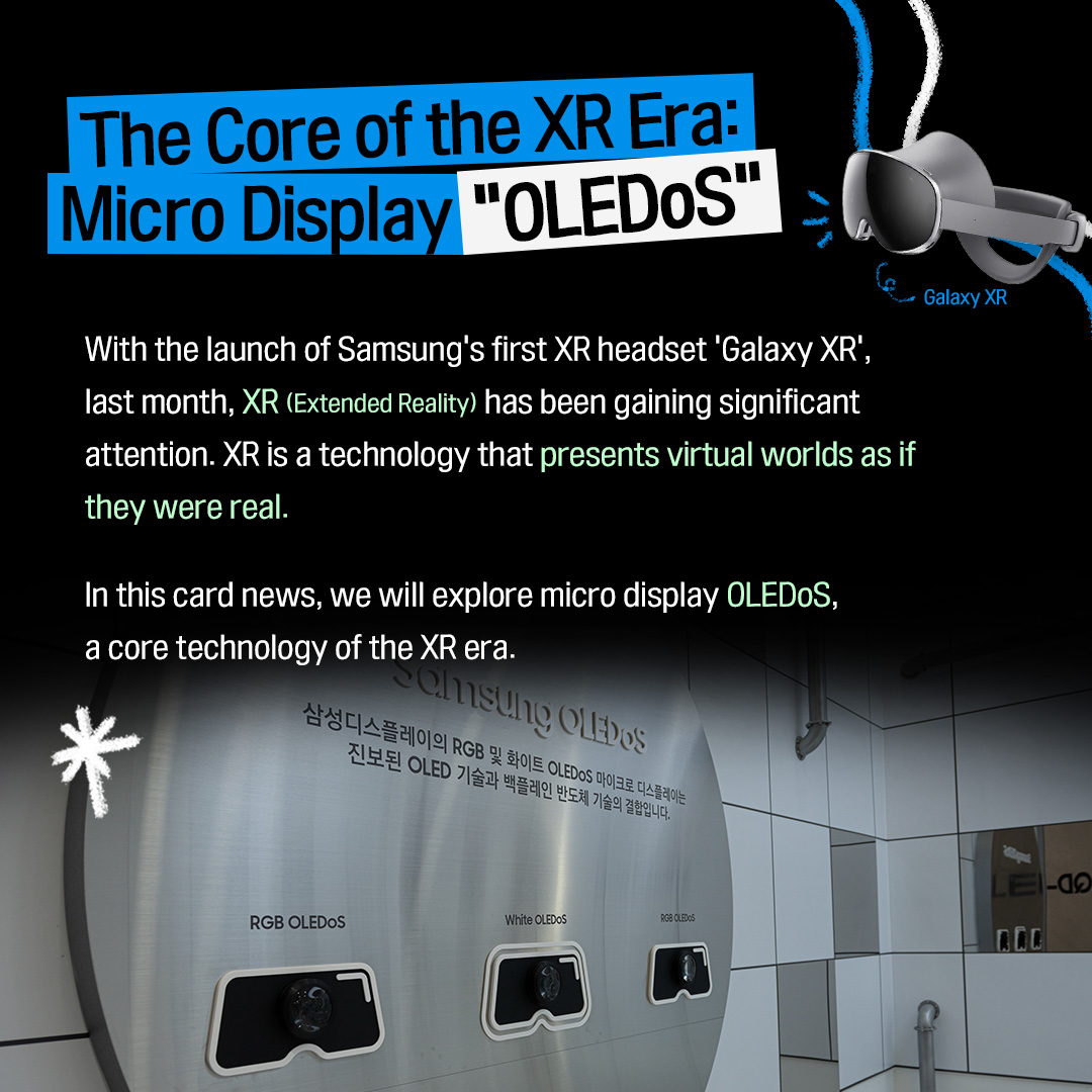 1p. The Core of the XR Era: Micro Display “OLEDoS” With the launch of Samsung’s first XR headset ‘Galaxy XR’, last month, XR (Extended Reality) has been gaining significant attention.  XR is a technology that presents virtual worlds as if they were real.  In this card news, we will explore micro display OLEDoS, a core technology of the XR era. 2p. What Is XR (Extended Reality)? XR = A technology that expands reality  VR (Virtual Reality) A fully digital virtual environment Experience a completely separate virtual world, disconnected from the physical reality. AR (Augmented Reality)  An environment where digital information is layered over the real world  Enhancing real-world experiences with digital overlays. MR (Mixed Reality)  An environment where the physical and virtual worlds are blended  the reconstructed real world (captured through cameras, etc.) interacts with and can be manipulated alongside digital virtual information. XR is an umbrella term that encompasses VR, AR, and MR.  It is a technology that expands reality by allowing users to enter a virtual space or overlay digital information onto the real world.  Beyond gaming, it can be applied to meetings, education, design, shopping, and many other fields.  3p. How XR Devices Work Structure of XR devices lenses (optical systems) / actual display size / perceived screen size Most head-mounted XR devices use ultra-high-resolution micro displays to present virtual images. Although the actual display size is extremely small—around one inch—the lenses (optical systems) inside the XR device adjust the perceived screen size and focal distance. As a result, users can see what appears to be a very large screen floating several meters in front of them.  Recently released products such as Samsung’s ‘Galaxy XR’ and Apple’s ‘Vision Pro’ are equipped with an OLEDoS, an ultra-high-resolution micro display. 4p. What Is OLEDoS, the Core of XR Devices? Silicon Wafer OLEDoS stands for “OLED on Silicon.”  While conventional OLEDs are fabricated on glass substrates, OLEDoS forms OLEDs on silicon wafers, which are typically used in semiconductor manufacturing.  Because this method leverages semiconductor processes, it allows pixel structures to be made far finer, enabling ultra-high resolutions of several thousand PPI (pixels per inch) even at very small display sizes. 5p. Ultra-High Resolution for Even More Realistic Image Quality!  Pixel size comparison: smartphone displays vs. XR displays  416PPI (Galaxy S25) 4,032PPI (Galaxy XR) OLEDoS packs pixels roughly ten times more densely than a smartphone display.  For example, Samsung’s ‘Galaxy S25’, released this year, delivers a resolution of about 400 PPI, whereas the Galaxy XR achieves an astonishing resolution of over 4,000 PPI. Because XR headsets position the screen right in front of the user’s eyes, the resolution must be extremely high so that individual pixels are not visible. Only with ultra-high resolution can XR devices display crisp images without the screen-door effect or aliasing, enabling visuals that look remarkably lifelike. 6p. How Advanced Is OLEDoS Technology Today? Samsung Display showcased its latest OLEDoS technologies at the AWE USA, the world’s largest XR exhibition, this past June.  Among the products on display were a 1.4-inch 5,000 PPI RGB OLEDoS, featuring the highest resolution in the industry, with a pixel count three times higher than that of a 4K TV; a 1.3-inch RGB OLEDoS with screen brightness reaching 20,000 nits; and a 1.3-inch White OLEDoS offering a 4,000 PPI resolution. Through these diverse products, Samsung Display demonstrated its leadership in micro display technology. 7p. The XR Market Expected to Grow Rapidly XR panel shipment OLEDoS share of the total revenue market in 2030 Source: Market research firm Omdia The outlook for the XR display market is as bright as the rapidly advancing OLEDoS technology.  Market research firm Omdia predicts that the XR display market will continue to grow each year. By 2030, XR panel shipments are expected to increase by approximately 5.5 times. In particular, OLEDoS is projected to account for about 80% of the total revenue market, solidifying its position as the core display technology for XR. 8p.  In XR, immersion ultimately depends on how natural the world appears right before your eyes. OLEDoS plays a central role in this by delivering highly detailed visuals from an ultra-small display, creating a deeper sense of immersion.  Get ready to experience the lifelike world that OLEDoS will bring to the next era of XR!