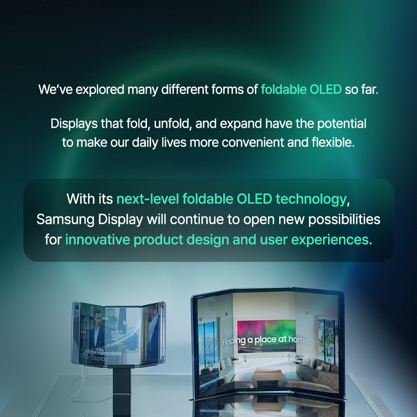 A Display That Folds Twice?  The Infinite Transformations of the Foldable OLED!  Today’s hottest topic in the smartphone industry is undoubtedly the trifold! A new type of foldable device that folds not once but twice has emerged, placing it at the center of the next-generation form-factor race.  Because foldable OLEDs can take on various shapes depending on how the display folds and how its structure is designed, screen usage and user experience can be completely reinvented. Let’s take a closer look at the diverse foldable OLED form factors that have evolved alongside Samsung Display. Where Did Foldable OLED Begin? LCDs and early OLEDs used glass substrates, which made them flat displays.  But with the development of the flexible OLED, which uses a flexible plastic substrate, displays gained the ability to bend freely.  Flexible OLED showcased by Samsung Display at CES 2013 Flexible OLED smartphones: Galaxy Round (2013), Galaxy Note Edge (2014) Various form factors enabled by flexible OLED At the CES 2013 exhibition, Samsung Display unveiled the world’s first flexible OLED, presenting a vision for flexible OLED technology that could evolve into curved, foldable, and even rollable displays. As curved and edge-type flexible OLED products continued to enter the market and the technology advanced, Samsung Display ultimately succeeded in developing foldable OLED panels that minimize damage in the folding area.  The Arrival of Foldable OLED Smartphones! In 2019, the launch of the Galaxy Fold equipped with Samsung’s foldable OLED marked the beginning of the era of foldable smartphones.  At the time, the smartphone market was experiencing explosive growth in multimedia consumption, including high-resolution video and high-performance mobile gaming.  As consumers demanded larger screens without sacrificing portability, the world was introduced to the foldable OLED, a display that could be folded to meet both needs.  Foldable Forms Based on Folding Method The structure and design of a foldable OLED device vary greatly depending on how the display is folded. The display can fold inward or outward, or even vertically or horizontally.  In-folding, Out-folding, Vertical Folding, Horizontal Folding Most foldable smartphones today adopt the more durable in-folding method.  Some devices, such as the Galaxy Z Flip, fold vertically for enhanced portability, while others, like the Galaxy Z Fold, fold horizontally to provide a wider viewing experience.  At SID 2023, Samsung Display even unveiled the Flex In & Out, a display that can fold both inward and outward a full 360 degrees. Multi-Foldables: Displays That Fold More Than Twice The recently popular trifold phone features a structure in which the screen folds twice. S-type, G-type At the 2021 SID Exhibition, Samsung Display showcased the Flex S, a foldable OLED that folds twice in an S-shaped pattern, and at CES 2022, it unveiled the Flex G, which folds inward in a G-shaped form.  These multi-foldable products—which can fold more than twice—allow users to move seamlessly between smartphone and tablet modes. Depending on the folding method, they offer a wide range of usability options, making them a key contender for the next generation of form factors. Hybrid Foldable OLED At CES 2023, Samsung Display unveiled the Flex Hybrid, a product that combines foldable and slidable OLED technologies.  After unfolding the device, the screen can be extended further by sliding it sideways.  This enables the device to transform flexibly into a smartphone, tablet, or even a laptop depending on the user’s needs. In this way, foldable OLED continues to evolve into hybrid forms by merging with various display technologies.  We’ve explored many different forms of foldable OLED so far.  Displays that fold, unfold, and expand have the potential to make our daily lives more convenient and flexible.  With its next-level foldable OLED technology, Samsung Display will continue to open new possibilities for innovative product design and user experiences.