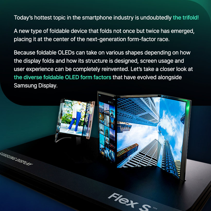 A Display That Folds Twice?  The Infinite Transformations of the Foldable OLED!  Today’s hottest topic in the smartphone industry is undoubtedly the trifold! A new type of foldable device that folds not once but twice has emerged, placing it at the center of the next-generation form-factor race.  Because foldable OLEDs can take on various shapes depending on how the display folds and how its structure is designed, screen usage and user experience can be completely reinvented. Let’s take a closer look at the diverse foldable OLED form factors that have evolved alongside Samsung Display. Where Did Foldable OLED Begin? LCDs and early OLEDs used glass substrates, which made them flat displays.  But with the development of the flexible OLED, which uses a flexible plastic substrate, displays gained the ability to bend freely.  Flexible OLED showcased by Samsung Display at CES 2013 Flexible OLED smartphones: Galaxy Round (2013), Galaxy Note Edge (2014) Various form factors enabled by flexible OLED At the CES 2013 exhibition, Samsung Display unveiled the world’s first flexible OLED, presenting a vision for flexible OLED technology that could evolve into curved, foldable, and even rollable displays. As curved and edge-type flexible OLED products continued to enter the market and the technology advanced, Samsung Display ultimately succeeded in developing foldable OLED panels that minimize damage in the folding area.  The Arrival of Foldable OLED Smartphones! In 2019, the launch of the Galaxy Fold equipped with Samsung’s foldable OLED marked the beginning of the era of foldable smartphones.  At the time, the smartphone market was experiencing explosive growth in multimedia consumption, including high-resolution video and high-performance mobile gaming.  As consumers demanded larger screens without sacrificing portability, the world was introduced to the foldable OLED, a display that could be folded to meet both needs.  Foldable Forms Based on Folding Method The structure and design of a foldable OLED device vary greatly depending on how the display is folded. The display can fold inward or outward, or even vertically or horizontally.  In-folding, Out-folding, Vertical Folding, Horizontal Folding Most foldable smartphones today adopt the more durable in-folding method.  Some devices, such as the Galaxy Z Flip, fold vertically for enhanced portability, while others, like the Galaxy Z Fold, fold horizontally to provide a wider viewing experience.  At SID 2023, Samsung Display even unveiled the Flex In & Out, a display that can fold both inward and outward a full 360 degrees. Multi-Foldables: Displays That Fold More Than Twice The recently popular trifold phone features a structure in which the screen folds twice. S-type, G-type At the 2021 SID Exhibition, Samsung Display showcased the Flex S, a foldable OLED that folds twice in an S-shaped pattern, and at CES 2022, it unveiled the Flex G, which folds inward in a G-shaped form.  These multi-foldable products—which can fold more than twice—allow users to move seamlessly between smartphone and tablet modes. Depending on the folding method, they offer a wide range of usability options, making them a key contender for the next generation of form factors. Hybrid Foldable OLED At CES 2023, Samsung Display unveiled the Flex Hybrid, a product that combines foldable and slidable OLED technologies.  After unfolding the device, the screen can be extended further by sliding it sideways.  This enables the device to transform flexibly into a smartphone, tablet, or even a laptop depending on the user’s needs. In this way, foldable OLED continues to evolve into hybrid forms by merging with various display technologies.  We’ve explored many different forms of foldable OLED so far.  Displays that fold, unfold, and expand have the potential to make our daily lives more convenient and flexible.  With its next-level foldable OLED technology, Samsung Display will continue to open new possibilities for innovative product design and user experiences.
