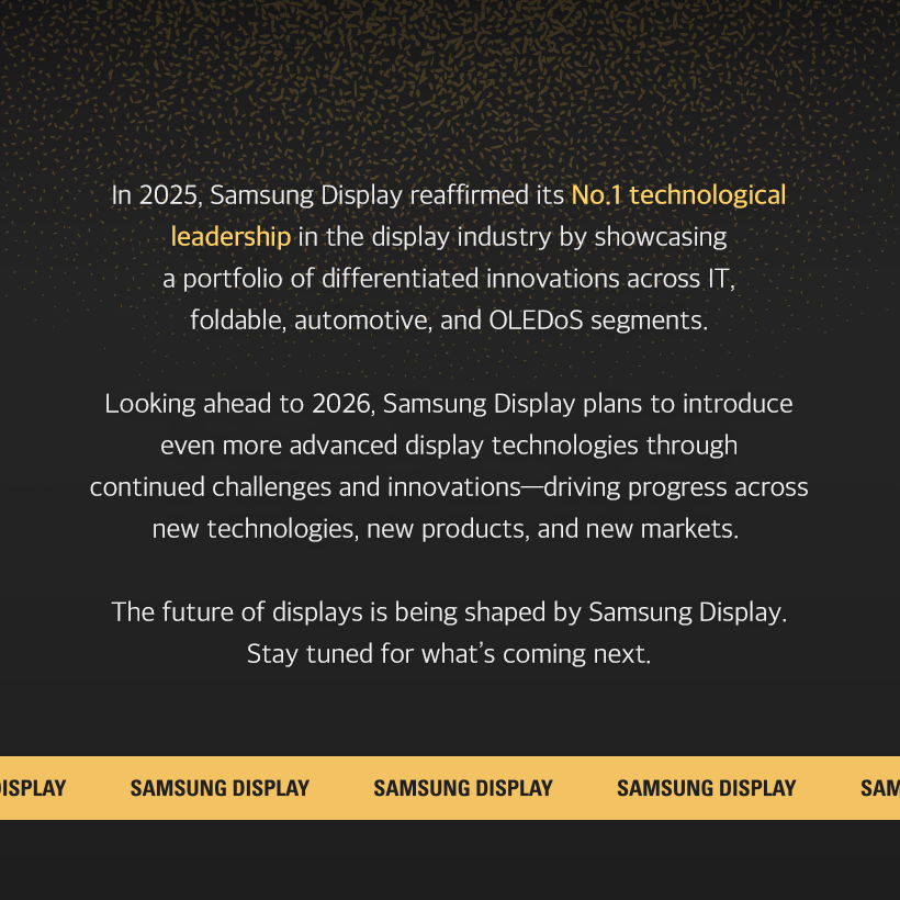 1p. SDC Highlights in 2025 What kind of year was 2025 for you?  For Samsung Display, 2025 was a milestone year, showcasing our leadership in display technology across diverse fields—including IT, mobility, and XR—driven by new challenges and technological advancements.  Let’s now take a closer look at the key technologies Samsung Display introduced in 2025.  2p. #1 From Laptops to Monitors, IT OLED Is the Leading Trend! Throughout 2025, Samsung Display partnered with global IT companies and mass-produced a wide range of OLED products for IT applications.  The company introduced a premium monitor lineup, including the world’s highest-resolution self-emissive monitor—the 27-inch UHD (160 PPI) QD-OLED—as well as 500Hz QD-OLED models. These displays were featured in new products from leading global manufacturers such as Samsung Electronics, ASUS, and MSI, driving the growth of the IT OLED market.  3p.  In particular, in April, Samsung Display became the world’s first company to mass-produce a rollable OLED panel for Lenovo’s latest device, the ‘ThinkBook Plus Gen 6 Rollable.’ The product garnered significant attention for its innovative design, featuring a display that expands vertically by approximately 50% when the panel hidden beneath the keypad is deployed.  In September, Samsung Display hosted the ‘Samsung OLED IT Summit 2025,’ where it shared its vision and strategic roadmap for IT OLED with global partners, reaffirming its commitment to driving the mainstream adoption of IT OLED and maintaining its leadership in the market.  4p. #2 A New Mobility Experience: Automotive OLED In February, Samsung Display signed an MOU to supply a 34-inch 6K OLED panel for Qualcomm’s “Snapdragon Cockpit” demo kit, opening the door to the expansion of the automotive OLED market. At ‘IAA Mobility 2025,’ held in September, Samsung Display unveiled its automotive OLED brand, ‘DRIVE™,’ for the first time. The company introduced five core technologies—spanning design, reliability, safety, visual excellence, and expandability—and drew considerable attention by showcasing a diverse portfolio of customized automotive OLED solutions, ranging from moving instrument clusters in the driver’s seat to rooftop displays. Samsung Display also highlighted advanced safety-driving technologies, including UDC (Under Display Camera) and Flex Magic Pixel.  5p. #4 In the AI Era, Low-Power Display Technology Is Essential! As on-device AI becomes increasingly prevalent, low-power solutions have emerged as a critical enabling technology. In response, Samsung Display introduced a range of advanced low-power display technologies this year.  Among them, ‘LEAD™’ earned the ‘SID Display Industry Award (DIA)’ for Display of the Year. By eliminating the polarizer traditionally used in OLED panels, this polarizer-free OLED technology reduces power consumption while enhancing brightness and outdoor visibility. Samsung Display was the first in the world to commercialize this technology in 2021.  In addition, at ‘Computex 2025’ held in May, Samsung Display unveiled ‘UT One,’ a next-generation low-power technology that enables a 1Hz variable refresh rate in IT OLEDs for the first time. By dynamically adjusting the refresh rate from 1Hz to 120Hz based on displayed content, UT One significantly reduces power consumption.  6p. #3 Even More Powerful Foldable OLED Technology This year, Samsung Display unveiled its proprietary foldable technology brand, ‘MONT FLEX™,’ underscoring its advanced and comprehensive capabilities in foldable OLEDs.  Since initiating mass production in 2019, Samsung Display has continuously enhanced the maturity of its foldable technology, becoming the first in the industry to sequentially adopt ultra-thin glass (UTG) and ‘LEAD™,’ its polarizer-free OCF technology.  In July, a foldable OLED featuring an impact-resistance–enhanced structure successfully passed 500,000 folding tests, earning recognition for its superior design from the global certification body ‘Bureau Veritas.’ More recently, Samsung Display drew significant attention by mass-producing tri-fold OLED panels that fold twice, demonstrating a new level of technological leadership in the foldable display market.  7p. #5 The Secret Behind Crisp XR Screens: Ultra-Fine Display OLEDoS In June, Samsung Display participated for the first time in the global XR exhibition ‘AWE USA 2025,’ where it showcased a broad lineup of OLEDoS technologies—one of the core display technologies for XR devices. OLEDoS is a technology in which OLEDs are fabricated directly on silicon wafers used in semiconductor manufacturing. Despite its compact form factor, it delivers ultra-high resolution through extremely dense pixel integration. At the exhibition, Samsung Display demonstrated its leadership in OLEDoS by unveiling a diverse portfolio of products, including the industry’s highest-resolution 1.4-inch RGB OLEDoS with 5,000 PPI, a 1.3-inch OLEDoS achieving 20,000 nits of brightness, and a 4,000 PPI White OLEDoS.  8p. In 2025, Samsung Display reaffirmed its No.1 technological leadership in the display industry by showcasing a portfolio of differentiated innovations across IT, foldable, automotive, and OLEDoS segments.  Looking ahead to 2026, Samsung Display plans to introduce even more advanced display technologies through continued challenges and innovations—driving progress across new technologies, new products, and new markets.  The future of displays is being shaped by Samsung Display. Stay tuned for what’s coming next.