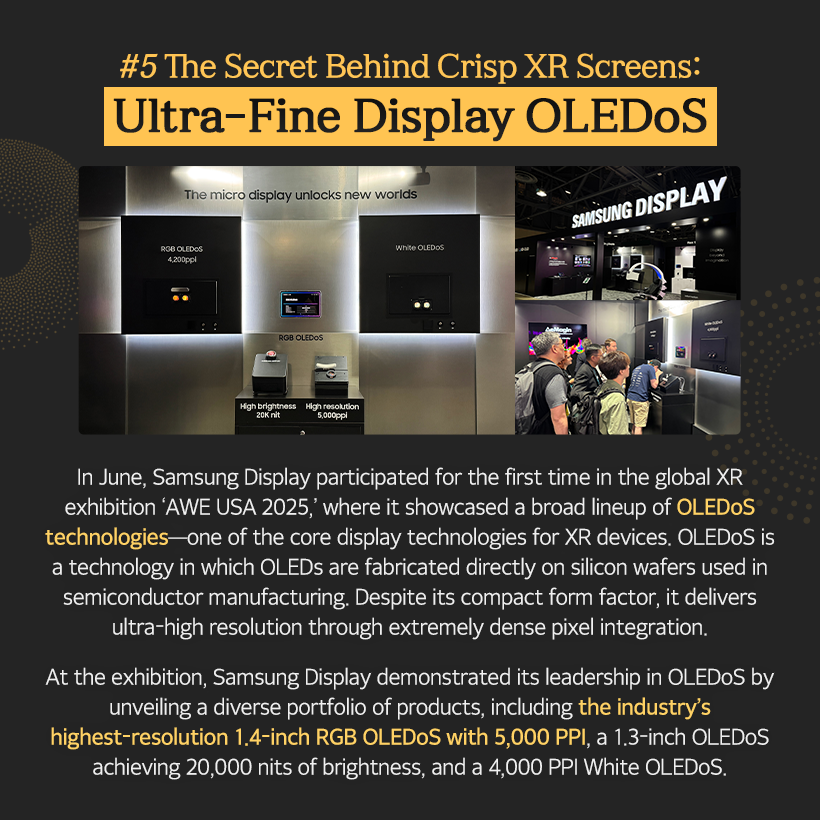1p. SDC Highlights in 2025 What kind of year was 2025 for you?  For Samsung Display, 2025 was a milestone year, showcasing our leadership in display technology across diverse fields—including IT, mobility, and XR—driven by new challenges and technological advancements.  Let’s now take a closer look at the key technologies Samsung Display introduced in 2025.  2p. #1 From Laptops to Monitors, IT OLED Is the Leading Trend! Throughout 2025, Samsung Display partnered with global IT companies and mass-produced a wide range of OLED products for IT applications.  The company introduced a premium monitor lineup, including the world’s highest-resolution self-emissive monitor—the 27-inch UHD (160 PPI) QD-OLED—as well as 500Hz QD-OLED models. These displays were featured in new products from leading global manufacturers such as Samsung Electronics, ASUS, and MSI, driving the growth of the IT OLED market.  3p.  In particular, in April, Samsung Display became the world’s first company to mass-produce a rollable OLED panel for Lenovo’s latest device, the ‘ThinkBook Plus Gen 6 Rollable.’ The product garnered significant attention for its innovative design, featuring a display that expands vertically by approximately 50% when the panel hidden beneath the keypad is deployed.  In September, Samsung Display hosted the ‘Samsung OLED IT Summit 2025,’ where it shared its vision and strategic roadmap for IT OLED with global partners, reaffirming its commitment to driving the mainstream adoption of IT OLED and maintaining its leadership in the market.  4p. #2 A New Mobility Experience: Automotive OLED In February, Samsung Display signed an MOU to supply a 34-inch 6K OLED panel for Qualcomm’s “Snapdragon Cockpit” demo kit, opening the door to the expansion of the automotive OLED market. At ‘IAA Mobility 2025,’ held in September, Samsung Display unveiled its automotive OLED brand, ‘DRIVE™,’ for the first time. The company introduced five core technologies—spanning design, reliability, safety, visual excellence, and expandability—and drew considerable attention by showcasing a diverse portfolio of customized automotive OLED solutions, ranging from moving instrument clusters in the driver’s seat to rooftop displays. Samsung Display also highlighted advanced safety-driving technologies, including UDC (Under Display Camera) and Flex Magic Pixel.  5p. #4 In the AI Era, Low-Power Display Technology Is Essential! As on-device AI becomes increasingly prevalent, low-power solutions have emerged as a critical enabling technology. In response, Samsung Display introduced a range of advanced low-power display technologies this year.  Among them, ‘LEAD™’ earned the ‘SID Display Industry Award (DIA)’ for Display of the Year. By eliminating the polarizer traditionally used in OLED panels, this polarizer-free OLED technology reduces power consumption while enhancing brightness and outdoor visibility. Samsung Display was the first in the world to commercialize this technology in 2021.  In addition, at ‘Computex 2025’ held in May, Samsung Display unveiled ‘UT One,’ a next-generation low-power technology that enables a 1Hz variable refresh rate in IT OLEDs for the first time. By dynamically adjusting the refresh rate from 1Hz to 120Hz based on displayed content, UT One significantly reduces power consumption.  6p. #3 Even More Powerful Foldable OLED Technology This year, Samsung Display unveiled its proprietary foldable technology brand, ‘MONT FLEX™,’ underscoring its advanced and comprehensive capabilities in foldable OLEDs.  Since initiating mass production in 2019, Samsung Display has continuously enhanced the maturity of its foldable technology, becoming the first in the industry to sequentially adopt ultra-thin glass (UTG) and ‘LEAD™,’ its polarizer-free OCF technology.  In July, a foldable OLED featuring an impact-resistance–enhanced structure successfully passed 500,000 folding tests, earning recognition for its superior design from the global certification body ‘Bureau Veritas.’ More recently, Samsung Display drew significant attention by mass-producing tri-fold OLED panels that fold twice, demonstrating a new level of technological leadership in the foldable display market.  7p. #5 The Secret Behind Crisp XR Screens: Ultra-Fine Display OLEDoS In June, Samsung Display participated for the first time in the global XR exhibition ‘AWE USA 2025,’ where it showcased a broad lineup of OLEDoS technologies—one of the core display technologies for XR devices. OLEDoS is a technology in which OLEDs are fabricated directly on silicon wafers used in semiconductor manufacturing. Despite its compact form factor, it delivers ultra-high resolution through extremely dense pixel integration. At the exhibition, Samsung Display demonstrated its leadership in OLEDoS by unveiling a diverse portfolio of products, including the industry’s highest-resolution 1.4-inch RGB OLEDoS with 5,000 PPI, a 1.3-inch OLEDoS achieving 20,000 nits of brightness, and a 4,000 PPI White OLEDoS.  8p. In 2025, Samsung Display reaffirmed its No.1 technological leadership in the display industry by showcasing a portfolio of differentiated innovations across IT, foldable, automotive, and OLEDoS segments.  Looking ahead to 2026, Samsung Display plans to introduce even more advanced display technologies through continued challenges and innovations—driving progress across new technologies, new products, and new markets.  The future of displays is being shaped by Samsung Display. Stay tuned for what’s coming next.