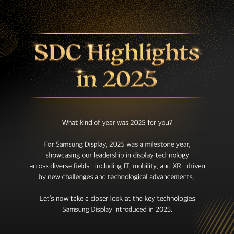 1p. SDC Highlights in 2025 What kind of year was 2025 for you?  For Samsung Display, 2025 was a milestone year, showcasing our leadership in display technology across diverse fields—including IT, mobility, and XR—driven by new challenges and technological advancements.  Let’s now take a closer look at the key technologies Samsung Display introduced in 2025.  2p. #1 From Laptops to Monitors, IT OLED Is the Leading Trend! Throughout 2025, Samsung Display partnered with global IT companies and mass-produced a wide range of OLED products for IT applications.  The company introduced a premium monitor lineup, including the world’s highest-resolution self-emissive monitor—the 27-inch UHD (160 PPI) QD-OLED—as well as 500Hz QD-OLED models. These displays were featured in new products from leading global manufacturers such as Samsung Electronics, ASUS, and MSI, driving the growth of the IT OLED market.  3p.  In particular, in April, Samsung Display became the world’s first company to mass-produce a rollable OLED panel for Lenovo’s latest device, the ‘ThinkBook Plus Gen 6 Rollable.’ The product garnered significant attention for its innovative design, featuring a display that expands vertically by approximately 50% when the panel hidden beneath the keypad is deployed.  In September, Samsung Display hosted the ‘Samsung OLED IT Summit 2025,’ where it shared its vision and strategic roadmap for IT OLED with global partners, reaffirming its commitment to driving the mainstream adoption of IT OLED and maintaining its leadership in the market.  4p. #2 A New Mobility Experience: Automotive OLED In February, Samsung Display signed an MOU to supply a 34-inch 6K OLED panel for Qualcomm’s “Snapdragon Cockpit” demo kit, opening the door to the expansion of the automotive OLED market. At ‘IAA Mobility 2025,’ held in September, Samsung Display unveiled its automotive OLED brand, ‘DRIVE™,’ for the first time. The company introduced five core technologies—spanning design, reliability, safety, visual excellence, and expandability—and drew considerable attention by showcasing a diverse portfolio of customized automotive OLED solutions, ranging from moving instrument clusters in the driver’s seat to rooftop displays. Samsung Display also highlighted advanced safety-driving technologies, including UDC (Under Display Camera) and Flex Magic Pixel.  5p. #4 In the AI Era, Low-Power Display Technology Is Essential! As on-device AI becomes increasingly prevalent, low-power solutions have emerged as a critical enabling technology. In response, Samsung Display introduced a range of advanced low-power display technologies this year.  Among them, ‘LEAD™’ earned the ‘SID Display Industry Award (DIA)’ for Display of the Year. By eliminating the polarizer traditionally used in OLED panels, this polarizer-free OLED technology reduces power consumption while enhancing brightness and outdoor visibility. Samsung Display was the first in the world to commercialize this technology in 2021.  In addition, at ‘Computex 2025’ held in May, Samsung Display unveiled ‘UT One,’ a next-generation low-power technology that enables a 1Hz variable refresh rate in IT OLEDs for the first time. By dynamically adjusting the refresh rate from 1Hz to 120Hz based on displayed content, UT One significantly reduces power consumption.  6p. #3 Even More Powerful Foldable OLED Technology This year, Samsung Display unveiled its proprietary foldable technology brand, ‘MONT FLEX™,’ underscoring its advanced and comprehensive capabilities in foldable OLEDs.  Since initiating mass production in 2019, Samsung Display has continuously enhanced the maturity of its foldable technology, becoming the first in the industry to sequentially adopt ultra-thin glass (UTG) and ‘LEAD™,’ its polarizer-free OCF technology.  In July, a foldable OLED featuring an impact-resistance–enhanced structure successfully passed 500,000 folding tests, earning recognition for its superior design from the global certification body ‘Bureau Veritas.’ More recently, Samsung Display drew significant attention by mass-producing tri-fold OLED panels that fold twice, demonstrating a new level of technological leadership in the foldable display market.  7p. #5 The Secret Behind Crisp XR Screens: Ultra-Fine Display OLEDoS In June, Samsung Display participated for the first time in the global XR exhibition ‘AWE USA 2025,’ where it showcased a broad lineup of OLEDoS technologies—one of the core display technologies for XR devices. OLEDoS is a technology in which OLEDs are fabricated directly on silicon wafers used in semiconductor manufacturing. Despite its compact form factor, it delivers ultra-high resolution through extremely dense pixel integration. At the exhibition, Samsung Display demonstrated its leadership in OLEDoS by unveiling a diverse portfolio of products, including the industry’s highest-resolution 1.4-inch RGB OLEDoS with 5,000 PPI, a 1.3-inch OLEDoS achieving 20,000 nits of brightness, and a 4,000 PPI White OLEDoS.  8p. In 2025, Samsung Display reaffirmed its No.1 technological leadership in the display industry by showcasing a portfolio of differentiated innovations across IT, foldable, automotive, and OLEDoS segments.  Looking ahead to 2026, Samsung Display plans to introduce even more advanced display technologies through continued challenges and innovations—driving progress across new technologies, new products, and new markets.  The future of displays is being shaped by Samsung Display. Stay tuned for what’s coming next.