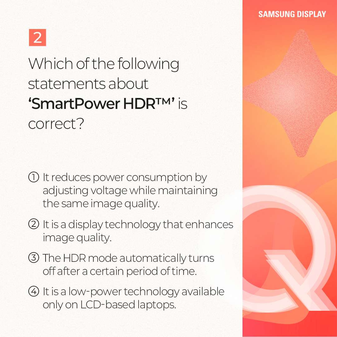 1p.  Quiz on SmartPower HDR™  2p.  #Terminology Explanation SmartPower HDR™ is a low-power technology that enables users to enjoy HDR mode on laptops with relatively low power consumption.  This technology, jointly developed by Samsung Display and Intel, applies the optimal voltage for each type of content through a variable driving method.  Compared to conventional HDR mode, it can reduce OLED emission power consumption by up to 22% in general-use environments, such as web browsing and document work, and by up to 17% in high-quality driving environments. In particular, in general-use environments, its power consumption level is nearly comparable to that of the SDR (Standard Dynamic Range) mode.  3p.  1) Which of the following technologies fits in □? => 변경: Which technology fits in □? □ is an image expression technology that expands the range between bright and dark areas on the screen, allowing objects to be represented more clearly. When this technology is applied, bright areas appear brighter and more detailed, while dark areas appear darker, yet objects remain distinctly visible.  4p. Answer: HDR (High Dynamic Range)  HDR (High Dynamic Range) is a technology that expands screen brightness, contrast ratio, and color gamut to deliver more realistic and richer images. By complementing the limitations of the SDR (Standard Dynamic Range) technology, which previously had limited maximum brightness and a restricted color range, it provides a wider range of brightness and colors, enabling a visual experience that is closer to reality. Color-contrast capture / editing process / general display, HDR-implemented display  5p.  2) Which of the following statements about SmartPower HDR™ is correct? ① It is a technology that reduces power consumption by adjusting the voltage while maintaining the same image quality as before. ② It is a display technology that enhances image quality. ③ The HDR mode automatically turns off after a certain period of time. ④ It is a low-power technology available only on LCD-based laptops.  6p.  Answer: ① It is a technology that reduces power consumption by adjusting the voltage while maintaining the same image quality as before. SmartPower HDR™ is a technology that reduces OLED emission power consumption by adjusting the driving voltage according to the content. In general, everyday usage environments such as web browsing and document work require a low voltage, whereas high-quality games and video content require a higher voltage. This technology addresses a limitation of the conventional HDR mode, which consumes excessive power because it is fixed at a high voltage regardless of the content type.  7p.  Which of the following situations results in the lowest OLED emission power consumption on an OLED laptop? ① When performing web searches in the HDR mode ② When performing web searches with SmartPower HDR™ ③ When watching high-quality video content in the HDR mode ④ When watching high-quality video content with SmartPower HDR™  8p.  Answer: ② When performing web searches with SmartPower HDR™ In general, everyday usage environments, such as web browsing and document work, consume less power than high-quality driving environments, such as gaming and HDR content playback. SmartPower HDR™ can reduce OLED emission power consumption by up to 22% in everyday usage environments and by up to 17% in high-quality driving environments, compared to the conventional HDR mode. As a result, the lowest power consumption occurs when performing web searches with SmartPower HDR™. OLED emission power consumption / everyday usage environments / high-quality driving environments / conventional HDR  9p.  So far, we have learned about the SmartPower HDR™ technology through a series of quizzes. SmartPower HDR™ is an innovative low-power technology that enables the HDR mode on laptops with relatively low power consumption.  It is expected to deliver a enhanced visual experience to laptop users who have traditionally relied on SDR as the default image quality mode due to power consumption constraints that have limited the color gamut and brightness.  Please look forward to Samsung Display continuing to deliver innovative display experiences to a wide range of users through a variety of low-power OLED technologies.