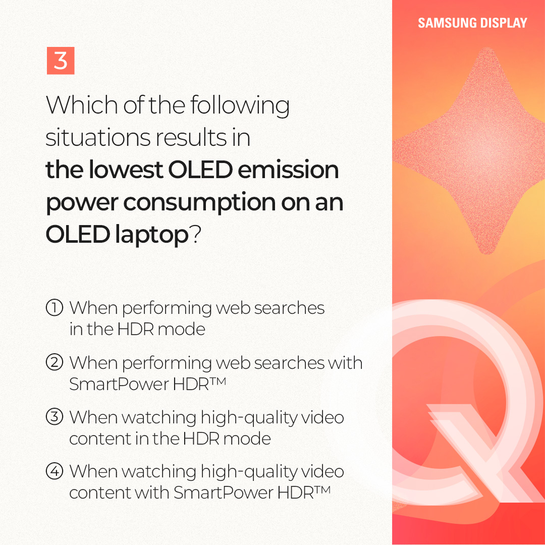1p.  Quiz on SmartPower HDR™  2p.  #Terminology Explanation SmartPower HDR™ is a low-power technology that enables users to enjoy HDR mode on laptops with relatively low power consumption.  This technology, jointly developed by Samsung Display and Intel, applies the optimal voltage for each type of content through a variable driving method.  Compared to conventional HDR mode, it can reduce OLED emission power consumption by up to 22% in general-use environments, such as web browsing and document work, and by up to 17% in high-quality driving environments. In particular, in general-use environments, its power consumption level is nearly comparable to that of the SDR (Standard Dynamic Range) mode.  3p.  1) Which of the following technologies fits in □? => 변경: Which technology fits in □? □ is an image expression technology that expands the range between bright and dark areas on the screen, allowing objects to be represented more clearly. When this technology is applied, bright areas appear brighter and more detailed, while dark areas appear darker, yet objects remain distinctly visible.  4p. Answer: HDR (High Dynamic Range)  HDR (High Dynamic Range) is a technology that expands screen brightness, contrast ratio, and color gamut to deliver more realistic and richer images. By complementing the limitations of the SDR (Standard Dynamic Range) technology, which previously had limited maximum brightness and a restricted color range, it provides a wider range of brightness and colors, enabling a visual experience that is closer to reality. Color-contrast capture / editing process / general display, HDR-implemented display  5p.  2) Which of the following statements about SmartPower HDR™ is correct? ① It is a technology that reduces power consumption by adjusting the voltage while maintaining the same image quality as before. ② It is a display technology that enhances image quality. ③ The HDR mode automatically turns off after a certain period of time. ④ It is a low-power technology available only on LCD-based laptops.  6p.  Answer: ① It is a technology that reduces power consumption by adjusting the voltage while maintaining the same image quality as before. SmartPower HDR™ is a technology that reduces OLED emission power consumption by adjusting the driving voltage according to the content. In general, everyday usage environments such as web browsing and document work require a low voltage, whereas high-quality games and video content require a higher voltage. This technology addresses a limitation of the conventional HDR mode, which consumes excessive power because it is fixed at a high voltage regardless of the content type.  7p.  Which of the following situations results in the lowest OLED emission power consumption on an OLED laptop? ① When performing web searches in the HDR mode ② When performing web searches with SmartPower HDR™ ③ When watching high-quality video content in the HDR mode ④ When watching high-quality video content with SmartPower HDR™  8p.  Answer: ② When performing web searches with SmartPower HDR™ In general, everyday usage environments, such as web browsing and document work, consume less power than high-quality driving environments, such as gaming and HDR content playback. SmartPower HDR™ can reduce OLED emission power consumption by up to 22% in everyday usage environments and by up to 17% in high-quality driving environments, compared to the conventional HDR mode. As a result, the lowest power consumption occurs when performing web searches with SmartPower HDR™. OLED emission power consumption / everyday usage environments / high-quality driving environments / conventional HDR  9p.  So far, we have learned about the SmartPower HDR™ technology through a series of quizzes. SmartPower HDR™ is an innovative low-power technology that enables the HDR mode on laptops with relatively low power consumption.  It is expected to deliver a enhanced visual experience to laptop users who have traditionally relied on SDR as the default image quality mode due to power consumption constraints that have limited the color gamut and brightness.  Please look forward to Samsung Display continuing to deliver innovative display experiences to a wide range of users through a variety of low-power OLED technologies.