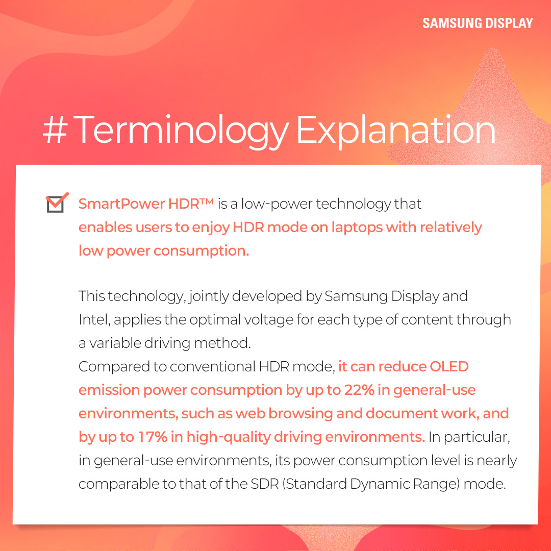 1p.  Quiz on SmartPower HDR™  2p.  #Terminology Explanation SmartPower HDR™ is a low-power technology that enables users to enjoy HDR mode on laptops with relatively low power consumption.  This technology, jointly developed by Samsung Display and Intel, applies the optimal voltage for each type of content through a variable driving method.  Compared to conventional HDR mode, it can reduce OLED emission power consumption by up to 22% in general-use environments, such as web browsing and document work, and by up to 17% in high-quality driving environments. In particular, in general-use environments, its power consumption level is nearly comparable to that of the SDR (Standard Dynamic Range) mode.  3p.  1) Which of the following technologies fits in □? => 변경: Which technology fits in □? □ is an image expression technology that expands the range between bright and dark areas on the screen, allowing objects to be represented more clearly. When this technology is applied, bright areas appear brighter and more detailed, while dark areas appear darker, yet objects remain distinctly visible.  4p. Answer: HDR (High Dynamic Range)  HDR (High Dynamic Range) is a technology that expands screen brightness, contrast ratio, and color gamut to deliver more realistic and richer images. By complementing the limitations of the SDR (Standard Dynamic Range) technology, which previously had limited maximum brightness and a restricted color range, it provides a wider range of brightness and colors, enabling a visual experience that is closer to reality. Color-contrast capture / editing process / general display, HDR-implemented display  5p.  2) Which of the following statements about SmartPower HDR™ is correct? ① It is a technology that reduces power consumption by adjusting the voltage while maintaining the same image quality as before. ② It is a display technology that enhances image quality. ③ The HDR mode automatically turns off after a certain period of time. ④ It is a low-power technology available only on LCD-based laptops.  6p.  Answer: ① It is a technology that reduces power consumption by adjusting the voltage while maintaining the same image quality as before. SmartPower HDR™ is a technology that reduces OLED emission power consumption by adjusting the driving voltage according to the content. In general, everyday usage environments such as web browsing and document work require a low voltage, whereas high-quality games and video content require a higher voltage. This technology addresses a limitation of the conventional HDR mode, which consumes excessive power because it is fixed at a high voltage regardless of the content type.  7p.  Which of the following situations results in the lowest OLED emission power consumption on an OLED laptop? ① When performing web searches in the HDR mode ② When performing web searches with SmartPower HDR™ ③ When watching high-quality video content in the HDR mode ④ When watching high-quality video content with SmartPower HDR™  8p.  Answer: ② When performing web searches with SmartPower HDR™ In general, everyday usage environments, such as web browsing and document work, consume less power than high-quality driving environments, such as gaming and HDR content playback. SmartPower HDR™ can reduce OLED emission power consumption by up to 22% in everyday usage environments and by up to 17% in high-quality driving environments, compared to the conventional HDR mode. As a result, the lowest power consumption occurs when performing web searches with SmartPower HDR™. OLED emission power consumption / everyday usage environments / high-quality driving environments / conventional HDR  9p.  So far, we have learned about the SmartPower HDR™ technology through a series of quizzes. SmartPower HDR™ is an innovative low-power technology that enables the HDR mode on laptops with relatively low power consumption.  It is expected to deliver a enhanced visual experience to laptop users who have traditionally relied on SDR as the default image quality mode due to power consumption constraints that have limited the color gamut and brightness.  Please look forward to Samsung Display continuing to deliver innovative display experiences to a wide range of users through a variety of low-power OLED technologies.