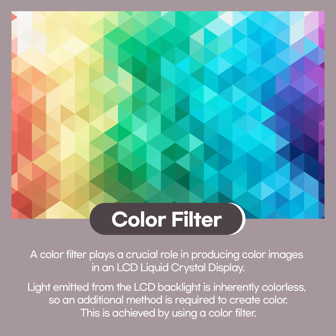 A color filter plays a crucial role in producing color images in an LCD (Liquid Crystal Display). Light emitted from the LCD backlight is inherently colorless,&nbsp; so an additional method is required to create color. This is achieved by using a color filter. Color Reproduction with a combination of RGB color filters A color filter consists of three primary color subpixels: red (R), green (G), and blue (B). As light from the backlight passes through the liquid crystal layer,&nbsp; its brightness is controlled, after which it passes through the color filter,&nbsp; where each subpixel takes on its respective color. These colored subpixels combine to form a single pixel,&nbsp; and through their combined interaction, millions of different colors can be displayed.