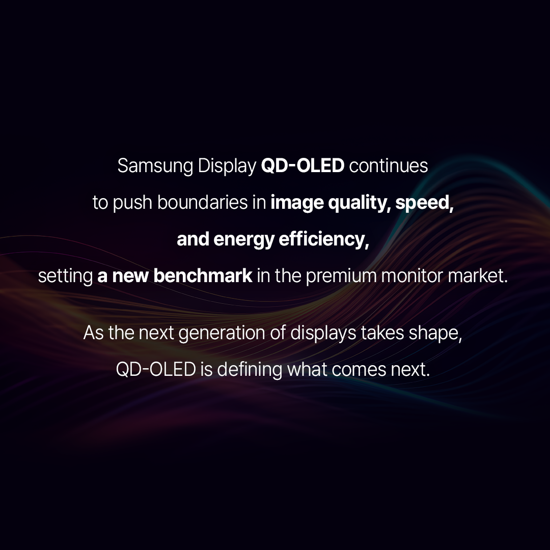 1p. Brighter and sharper than before! Four QD-OLED monitors to watch in 2026  2p. <Rising share of self-emissive panels in the premium monitor market> Source: Omdia  OLED is rapidly gaining share in the premium monitor segment as demand rises for high-performance gaming and creator displays. According to Omdiam, self-emissive panels in monitors priced above $500 are projected to grow from 14% in 2024 to 23% in 2025 and 27% in 2026. Samsung Display led the market last year with a 75% share of OLED panel shipments. The company is driving innovation with technologies such as 360Hz QD-OLED with V-stripe, Penta Tandem, and Quantum Black. Let’s take a look at four new 2026 QD-OLED built with Samsung Display’s latest innovations.  3p.  ASUS ROG Swift PG34WCDN A high-performance QD-OLED monitor featuring a V-Stripe pixel structure optimized for quantum dot devices and a 360Hz refresh rate.  1) V-Stripe arranges RGB subpixels in vertical lines, improving text clarity and delivering sharper image quality.  2) A 360Hz refresh rate and DisplayHDR True Black 500 delivers fast response, strong contrast, and vivid color.   3) Blackshield Film with Quantum Black technology reduces reflections, preserves deep blacks in bright environments, and improves panel durability.   4p. DELL UltraSharp U3226Q A QD-OLED monitor awarded at CES 2026 Innovation Awards for its outstanding color performance and sharp image quality.  1) The 4K QD-OLED display offers a 1.5M:1 contrast ratio and Display HDR True Black 500 delivering deep, lifelike colors.  2) It covers 99% of the DCI-P3 color gamut, ideal for video editing, color grading, and design work.  3) A built-in colorimeter allows calibration without external tools, helping maintain consistent color accuracy.   5p. MSI MPG 342CQR X36 A 34-inch gaming monitor featuring Samsung Display QD-OLED technologies, including the Penta Tandem structure and Quantum Black anti-reflection film.  1) The Penta Tandem structure stacks five blue OLED layers, boosting light efficiency by about 30%, reducing power consumption, and reaching up to 1300 nits of HDR brightness.  2) The V-Stripe RGB pixel layout improves text clarity and minimizes color fringing.  3) Dark Armor film with Quantum Black technology strengthens surface hardness from 2H to 3H, enhances light absorption, and delivers up to 40% deeper true blacks.  4) A 360Hz refresh rate, 0.03ms response time, and VESA CleanMR 18000 certification ensure smooth, blur-free motion.   6p. Samsung G80SH A 32-inch gaming monitor designed for immersive play, combining QD-OLED color, high contrast, and 4K resolution.  1) It supports 4K (3,840×2,160) resolution and up to 240Hz refresh rate for detailed and smooth visuals.   2) With peak brightness of 300 nits and DisplayHDR True Black 500, it delivers deep blacks, strong contrast, and clear detail in dark scenes.   3) Equipped with Display Port 2.1 (UHBR 20) supporting up to 80Gbps, it handles advanced features like HDR and VRR without data loss.  *HDR: High Dynamic Range, *VRR: Variable Refresh Rate  7p.  Samsung Display QD-OLED continues to push boundaries in image quality, speed, and energy efficiency, setting a new benchmark in the premium monitor market.  As the next generation of displays takes shape, QD-OLED is defining what comes next. 