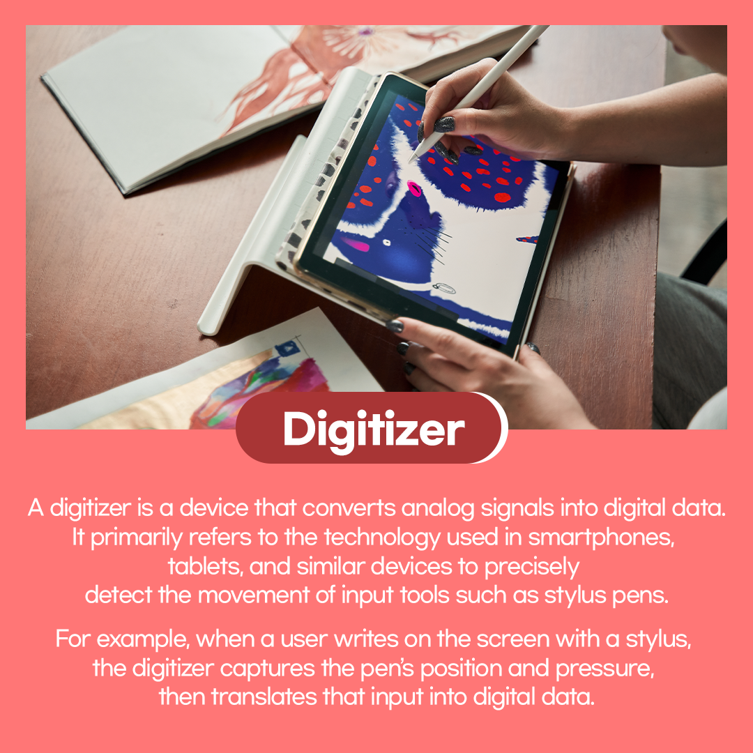 Digitizer  A digitizer is a device that converts analog signals into digital data. It primarily refers to the technology used in smartphones, tablets, and similar devices to precisely detect the movement of input tools such as stylus pens. For example, when a user writes on the screen with a stylus, the digitizer captures the pen's position and pressure, then translates that input into digital data.