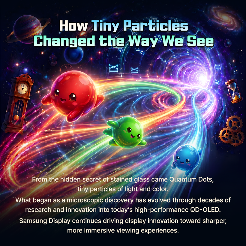How Tiny Particles Changed the Way We See  From the hidden secret of stained glass came Quantum Dots, tiny particles of light and color. What began as a microscopic discovery has evolved through decades of research and innovation into today's high-performance QD-OLED. Samsung Display continues driving display innovation toward sharper, more immersive viewing experiences.