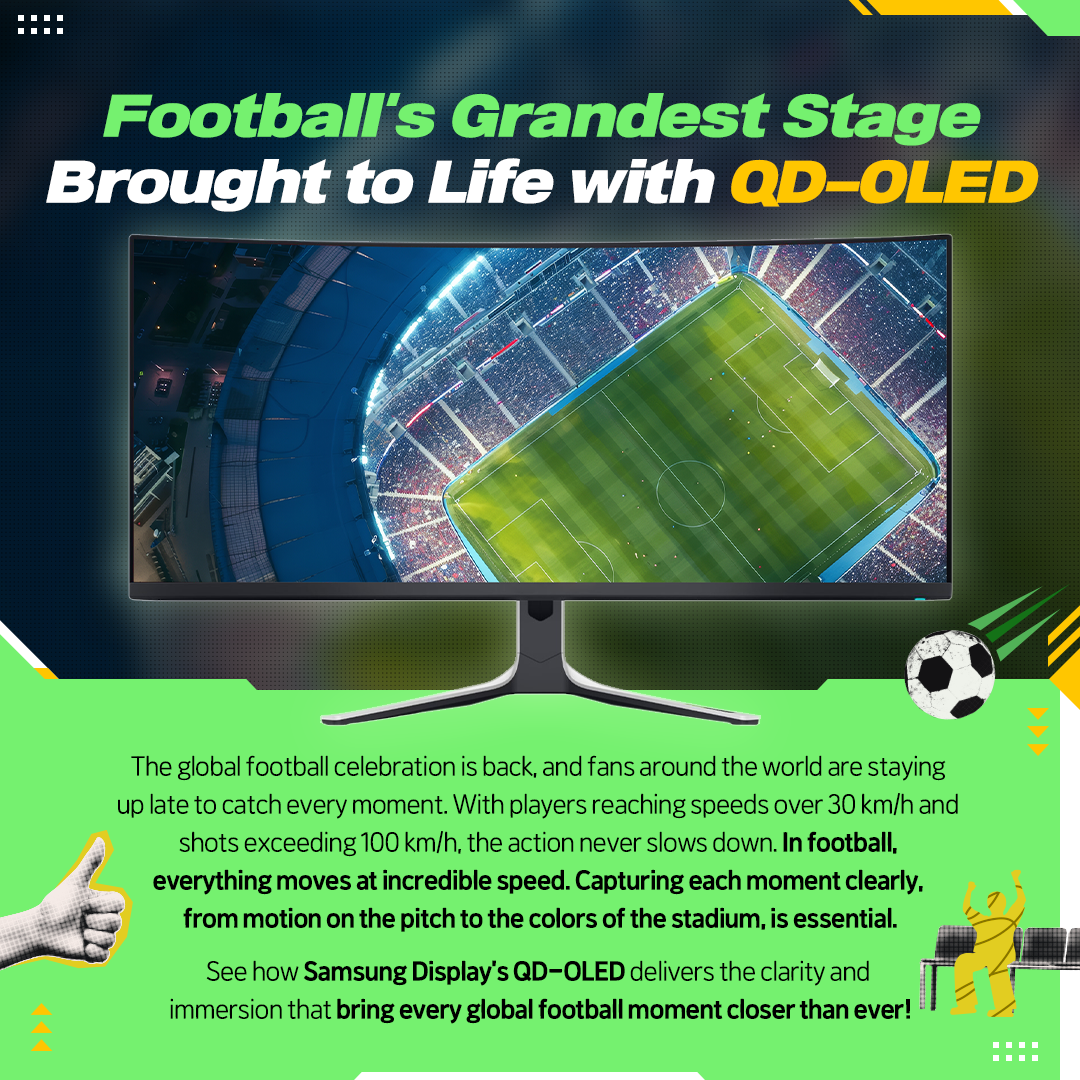 Football's Grandest Stage Brought to Life with QD-OLED  The global football celebration is back, and fans around the world are staying up late to catch every moment. With players reaching speeds over 30 km/h and shots exceeding 100 km/h, the action never slows down. In football, everything moves at incredible speed. Capturing each moment clearly. from motion on the pitch to the colors of the stadium, is essential. See how Samsung Display's QD-OLED delivers the clarity and immersion that bring every global football moment closer than ever!