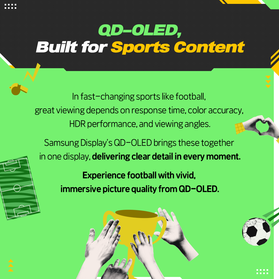 QD-OLED, Built for Sports Content  In fast-changing sports like football, great viewing depends on response time, color accuracy, HDR performance, and viewing angles. Samsung Display's QD-OLED brings these together in one display, delivering clear detail in every moment. Experience football with vivid, immersive picture quality from QD-OLED.