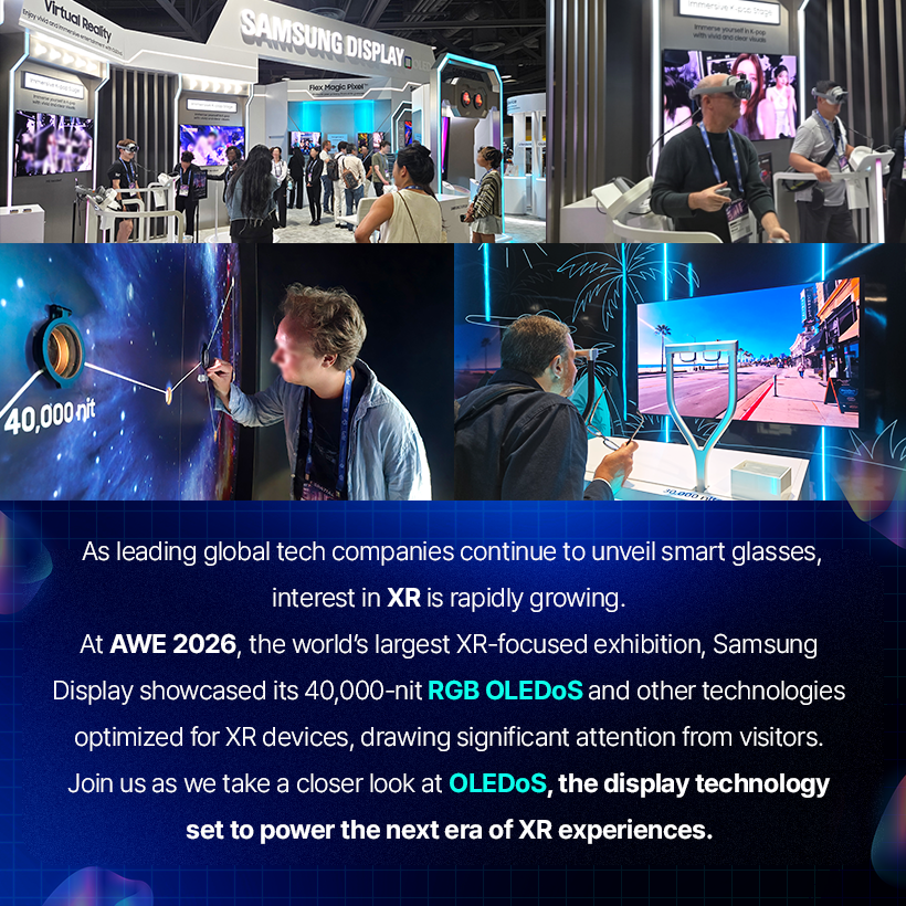 As leading global tech companies continue to unveil smart glasses, interest in XR is rapidly growing. At AWE 2026, the world's largest XR-focused exhibition, Samsung Display showcased its 40,000-nit RGB OLEDoS and other technologies optimized for XR devices, drawing significant attention from visitors. Join us as we take a closer look at OLEDoS, the display technology set to power the next era of XR experiences.