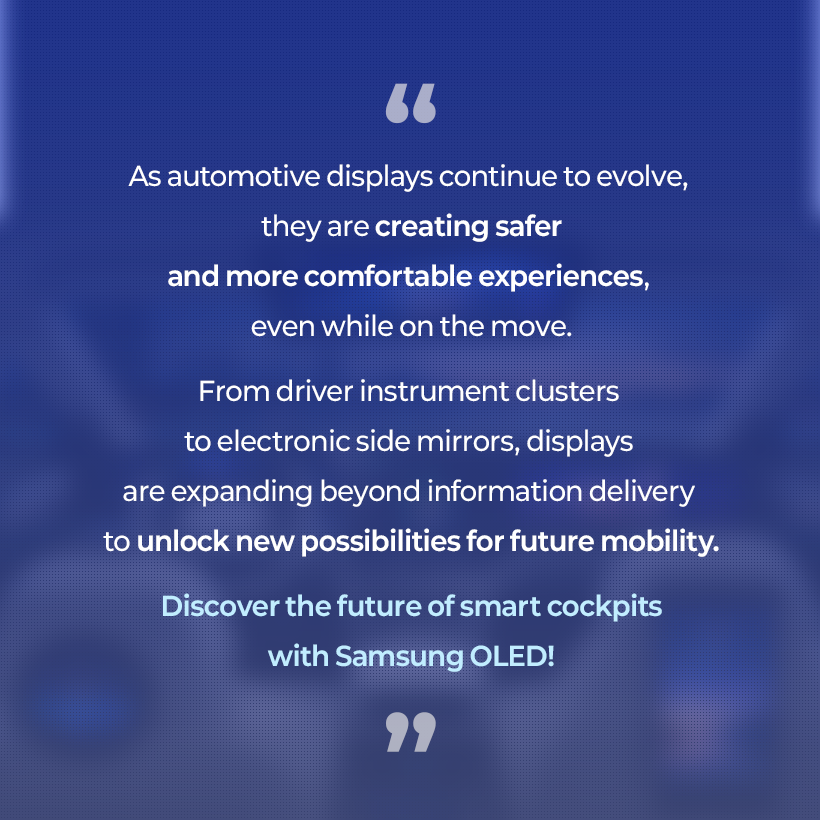 As automotive displays continue to evolve, they are creating safer and more comfortable experiences, even while on the move. From driver instrument clusters to electronic side mirrors, displays are expanding beyond information delivery to unlock new possibilities for future mobility. Discover the future of smart cockpits with Samsung OLED!