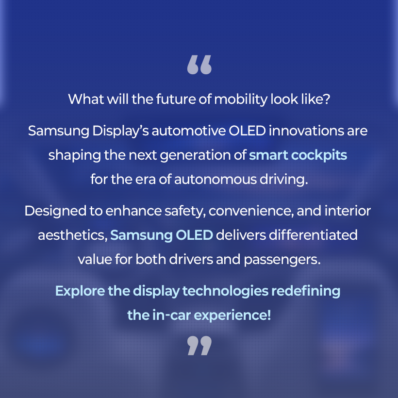 What will the future of mobility look like? Samsung Display's automotive OLED innovations are shaping the next generation of smart cockpits for the era of autonomous driving. Designed to enhance safety, convenience, and interior aesthetics, Samsung OLED delivers differentiated value for both drivers and passengers. Explore the display technologies redefining the in-car experience!