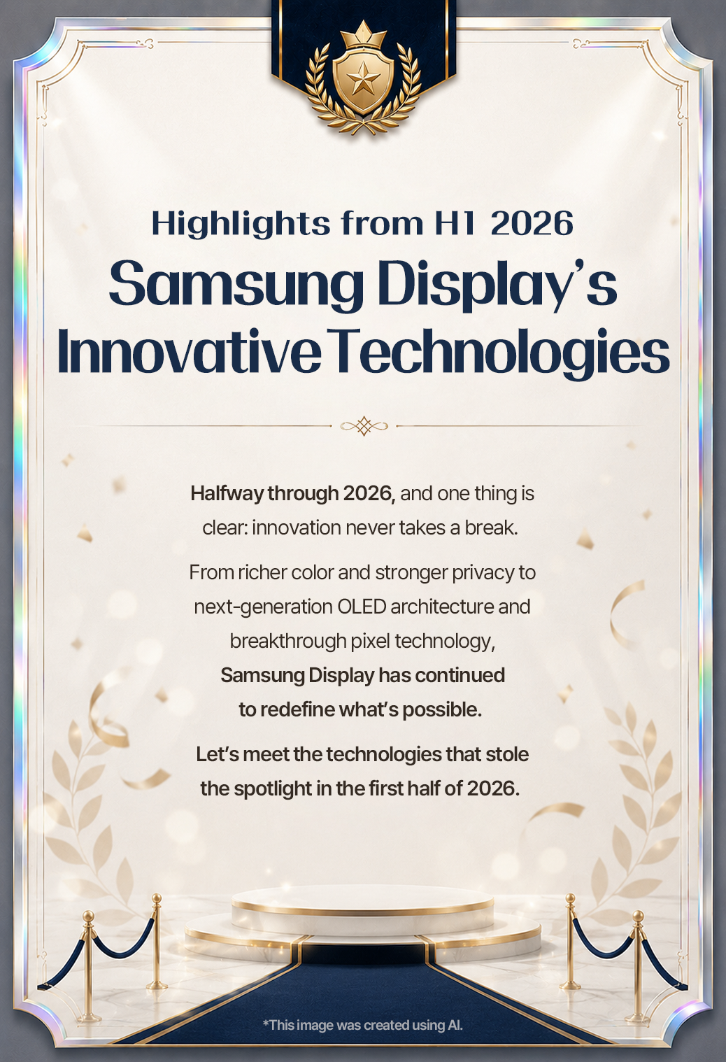 Highlights from H1 2026  Samsung Display's Innovative Technologies  Halfway through 2026, and one thing is clear: innovation never takes a break. From richer color and stronger privacy to next-generation OLED architecture and breakthrough pixel technology, Samsung Display has continued to redefine what's possible. Let's meet the technologies that stole the spotlight in the first half of 2026.  *This image was created using Al.