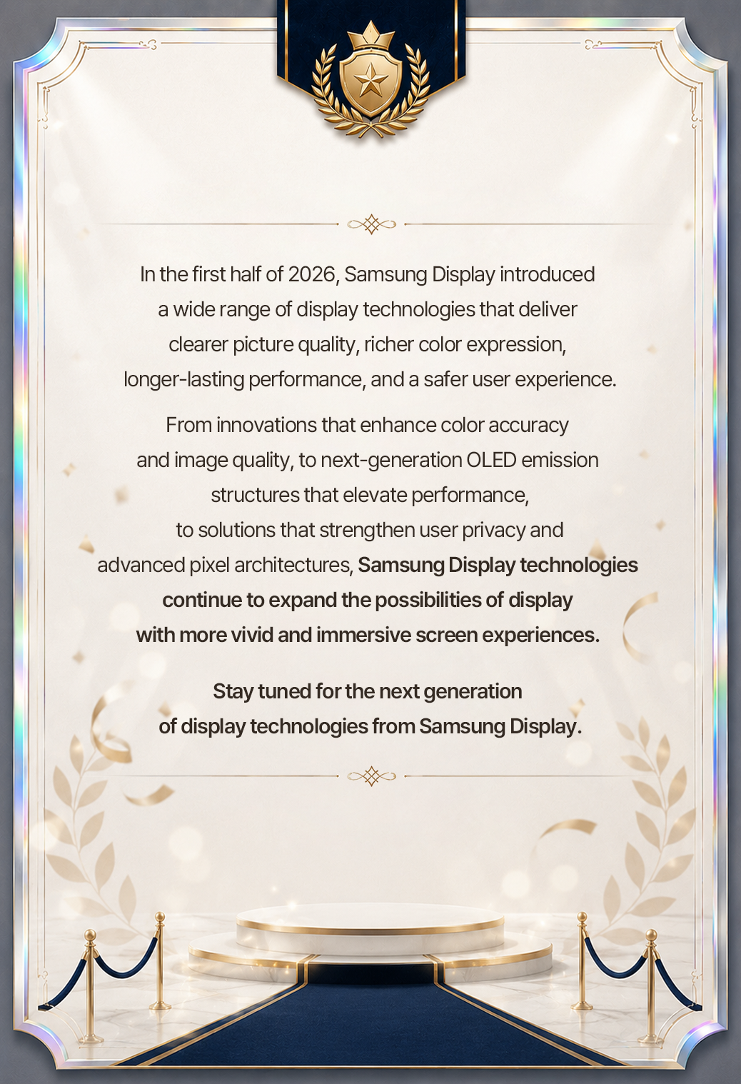 In the first half of 2026, Samsung Display introduced a wide range of display technologies that deliver clearer picture quality, richer color expression, longer-lasting performance, and a safer user experience. From innovations that enhance color accuracy and image quality, to next-generation OLED emission structures that elevate performance, to solutions that strengthen user privacy and advanced pixel architectures, Samsung Display technologies continue to expand the possibilities of display with more vivid and immersive screen experiences. Stay tuned for the next generation of display technologies from Samsung Display.