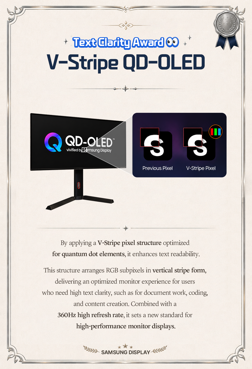 Text Clarity Award OO  V-Stripe QD-OLED  QD-OLED®  S  vivified by Samsung Display  Previous Pixel  V-Stripe Pixel  By applying a V-Stripe pixel structure optimized for quantum dot elements, it enhances text readability. This structure arranges RGB subpixels in vertical stripe form, delivering an optimized monitor experience for users who need high text clarity, such as for document work, coding, and content creation. Combined with a 360Hz high refresh rate, it sets a new standard for high-performance monitor displays. SAMSUNG DISPLAY