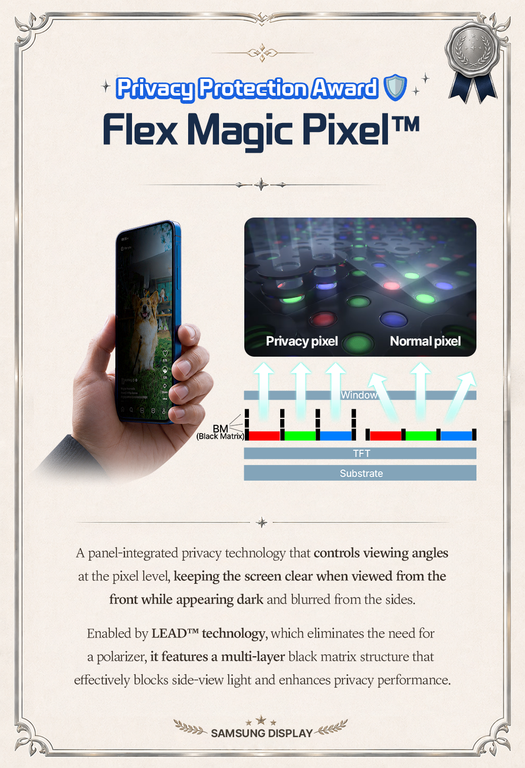 Privacy Protection Award  Flex Magic Pixel™  Privacy pixel  Normal pixel  Window  60  BM (Black Matrix  TFT Substrate  A panel-integrated privacy technology that controls viewing angles at the pixel level, keeping the screen clear when viewed from the front while appearing dark and blurred from the sides. Enabled by LEAD™M technology, which eliminates the need for a polarizer, it features a multi-layer black matrix structure that effectively blocks side-view light and enhances privacy performance. SAMSUNG DISPLAY