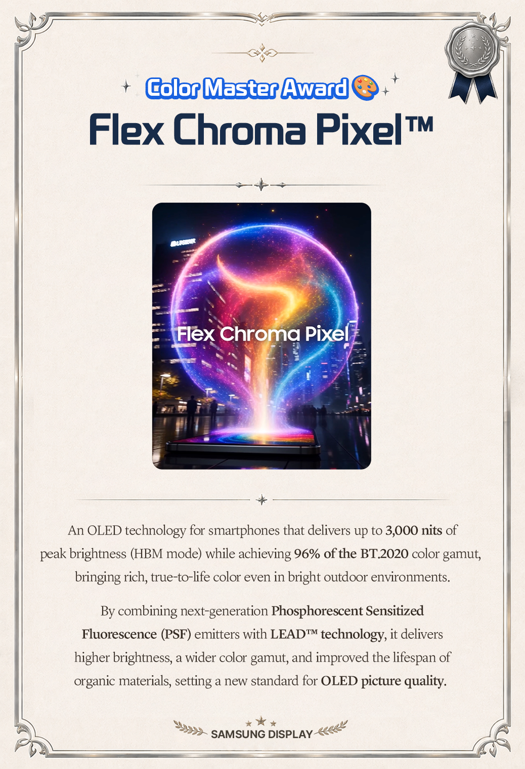 Color Master Award Flex Chroma Pixel™  Flex Chroma Pixel  An OLED technology for smartphones that delivers up to 3,000 nits of peak brightness (HBM mode) while achieving 96% of the BT.2020 color gamut, bringing rich, true-to-life color even in bright outdoor environments. By combining next-generation Phosphorescent Sensitized Fluorescence (PSF) emitters with LEAD™ technology, it delivers higher brightness, a wider color gamut, and improved the lifespan of organic materials, setting a new standard for OLED picture quality.  SAMSUNG DISPLAY