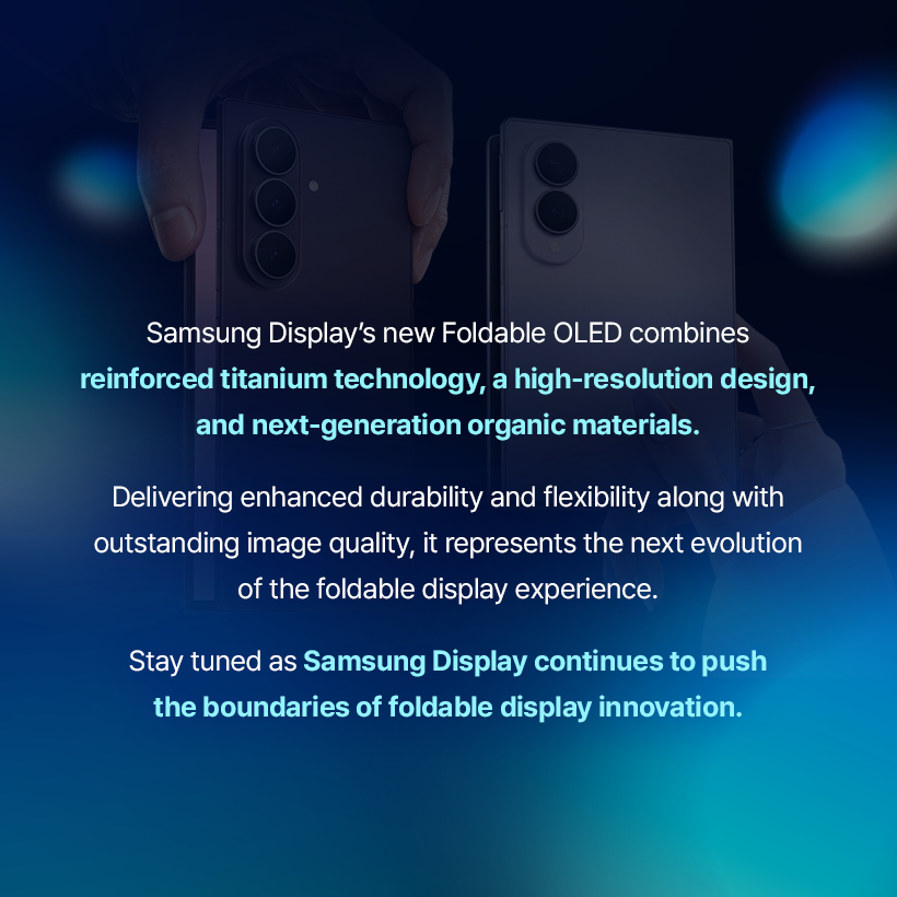 Samsung Display's new Foldable OLED combines reinforced titanium technology, a high-resolution design, and next-generation organic materials. Delivering enhanced durability and flexibility along with outstanding image quality, it represents the next evolution of the foldable display experience. Stay tuned as Samsung Display continues to push the boundaries of foldable display innovation.