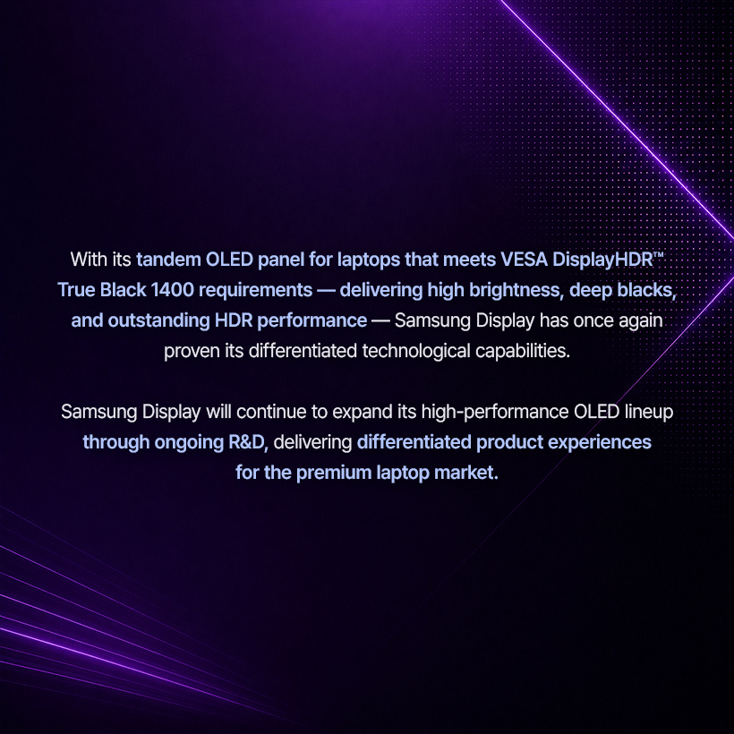 With its tandem OLED panel for laptops that meets VESA DisplayHDR" .: True Black 1400 requirements - delivering high brightness, deep blacks, and outstanding HDR performance - Samsung Display has once again proven its differentiated technological capabilities.  Samsung Display will continue to expand its high-performance OLED lineup through ongoing R&D, delivering differentiated product experiences for the premium laptop market.