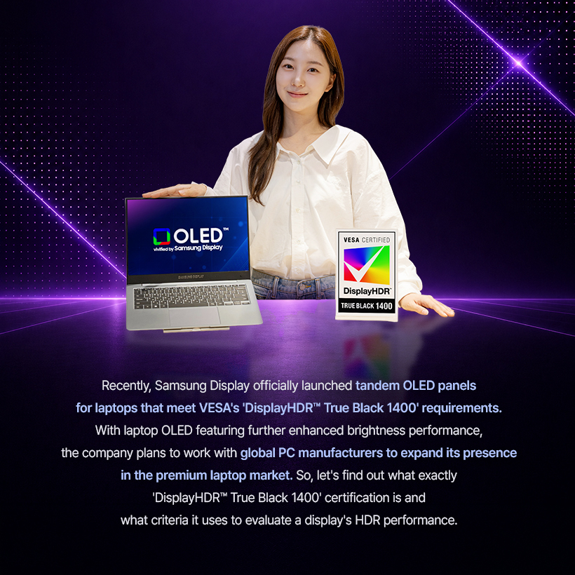 Recently, Samsung Display officially launched tandem OLED panels for laptops that meet VESA's 'DisplayHDR™ True Black 1400' requirements. With laptop OLED featuring further enhanced brightness performance, the company plans to work with global PC manufacturers to expand its presence in the premium laptop market. So, let's find out what exactly 'DisplayHDR™ True Black 1400' certification is and what criteria it uses to evaluate a display's HDR performance.
