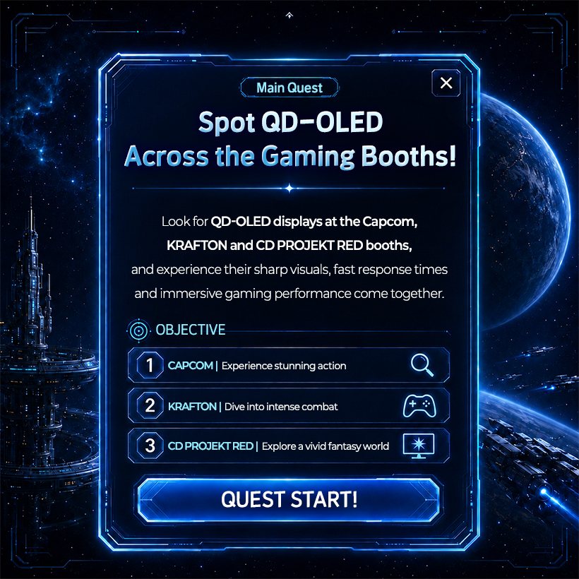 Main Quest Spot QD-OLED Across the Gaming Booths! Look for QD-OLED displays at the Capcom, KRAFTON and CD PROJEKT RED booths, and experience their sharp visuals, fast response times and immersive gaming performance come together.  OBJECTIVE CAPCOM | Experience stunning action KRAFTON | Dive into intense combat CD PROJEKT RED | Explore a vivid fantasy world QUEST START!