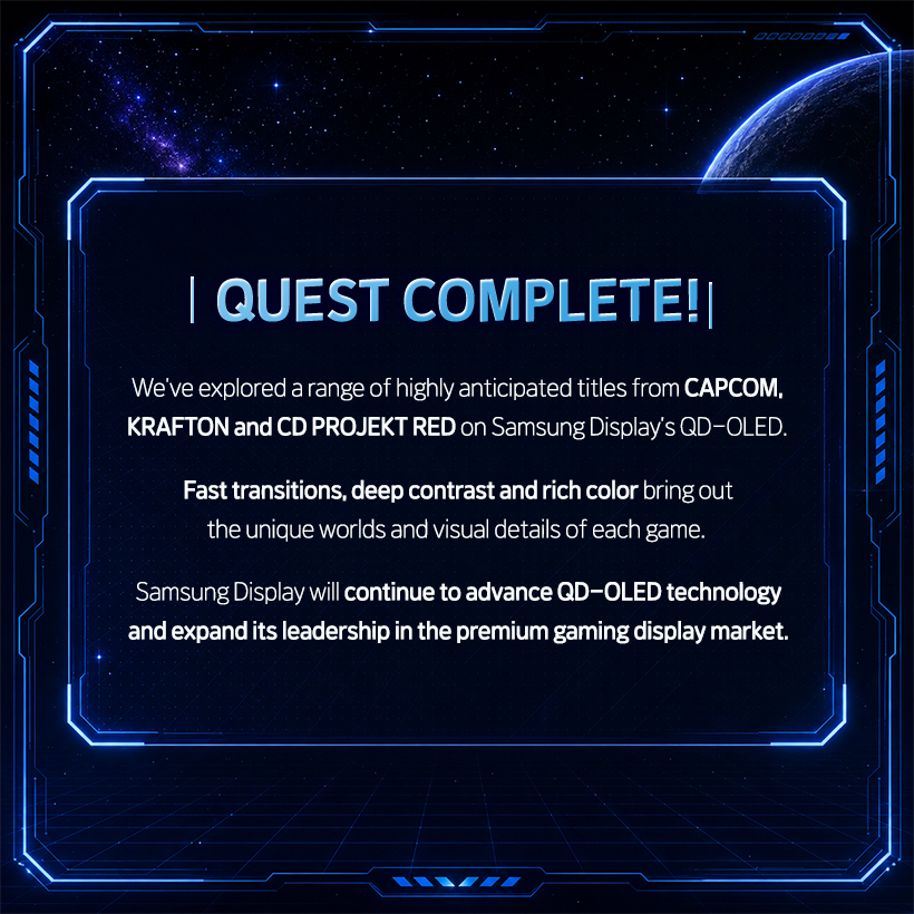 QUEST COMPLETE!   We’ve explored a range of highly anticipated titles from CAPCOM, KRAFTON and CD PROJEKT RED on Samsung Display’s QD-OLED.  Fast response times, deep contrast and rich color reproduction bring out the unique worlds and visual details of each game.  Samsung Display will continue to advance QD-OLED technology and expand its leadership in the premium gaming display market.