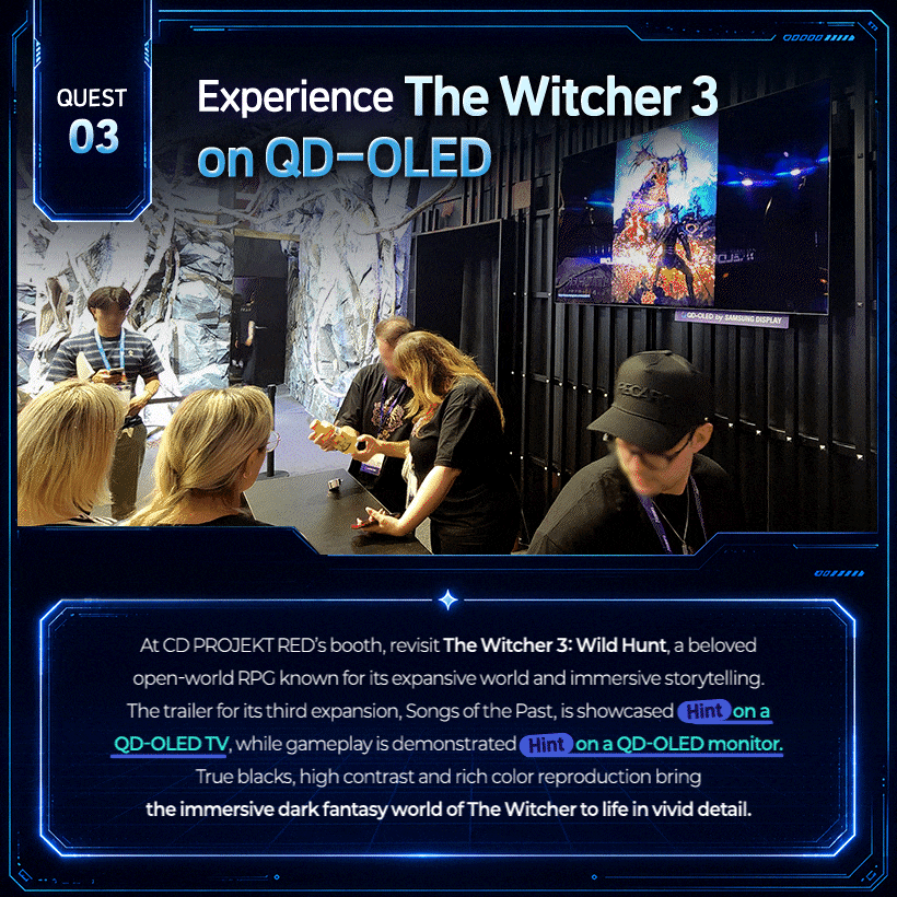 Experience The Witcher 3 on QD-OLED! QD-OLED’s True Blacks Deepen the Fantasy Immersion!  At CD PROJEKT RED’s booth, revisit The Witcher 3: Wild Hunt, a beloved open-world RPG known for its expansive world and immersive storytelling. The trailer for its third expansion, Songs of the Past, is showcased (Hint) on a Samsung QD-OLED TV, while gameplay is demonstrated (Hint) on a Samsung QD-OLED monitor. True blacks, high contrast and rich color reproduction bring the immersive dark fantasy world of The Witcher to life in vivid detail.