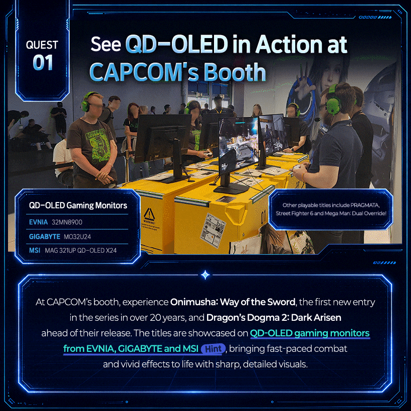 See QD-OLED in Action at Capcom’s Booth! QD-OLED Brings Fast-Paced Action to Life!  Other playable titles include PRAGMATA, Street Fighter 6 and Mega Man: Dual Override!  QD-OLED Gaming Monitors EVNIA | 32MN8900 GIGABYTE | MO32U24 MSI | MAG 321UP QD-OLED X24  At CAPCOM’s booth, experience Onimusha: Way of the Sword, the first new entry in the series in over 20 years, and Dragon’s Dogma 2: Dark Arisen ahead of their release. The titles are showcased on QD-OLED gaming monitors from EVNIA, GIGABYTE and MSI (Hint), bringing fast-paced combat and vivid effects to life with sharp, detailed visuals.