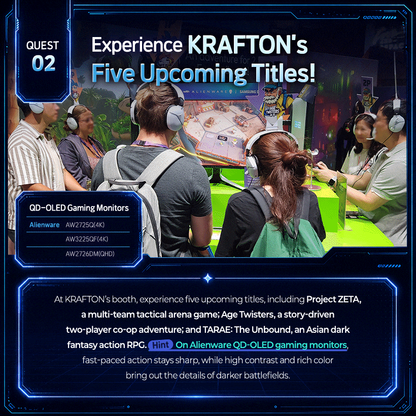 Experience QD-OLED with KRAFTON’s Five Upcoming Titles! QD-OLED for Speed and Detail!  QD-OLED gaming monitor Alienware | AW2725Q(4K) / AW3225QF(4K) / AW2726DM(QHD)  At KRAFTON’s booth, experience five upcoming titles, including Project ZETA, a multi-team tactical arena game; Age Twisters, a story-driven two-player co-op adventure; and TARAE: The Unbound, an Asian dark fantasy action RPG. (Hint) On Alienware QD-OLED gaming monitors, fast-paced action stays sharp, while high contrast and rich color bring out the details of darker battlefields.