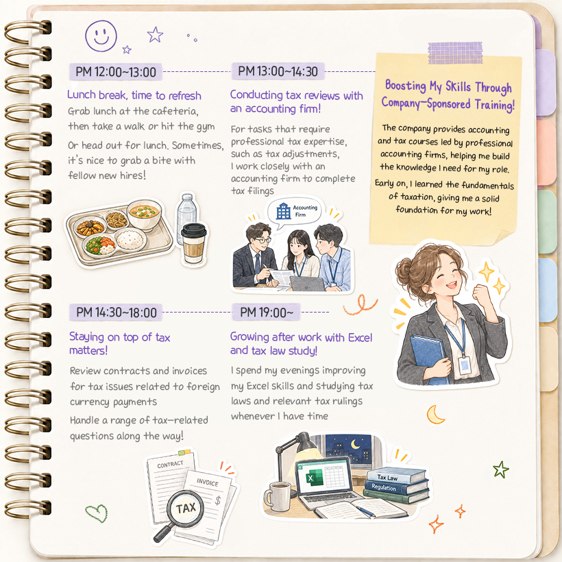 PM 12:00~13:00 Lunch break, time to refresh Grab lunch at the cafeteria, then take a walk or hit the gym  Or head out for lunch. Sometimes, it’s nice to grab a bite with fellow new hires!  PM 13:00~14:30 Conducting tax reviews with an accounting firm! For tasks that require professional tax expertise, such as tax adjustments, I work closely with an accounting firm to complete tax filings  PM 14:30~18:00 Staying on top of tax matters! Review contracts and invoices for tax issues related to foreign currency payments  Handle a range of tax-related questions along the way!  (포스트잇) Boosting My Skills Through Company-Sponsored Training! The company provides accounting and tax courses led by professional accounting firms, helping me build the knowledge I need for my role.  Early on, I learned the fundamentals of taxation, giving me a solid foundation for my work!  PM 19:00~ Growing after work with Excel and tax law study! I spend my evenings improving my Excel skills and studying tax laws and relevant tax rulings whenever I have time