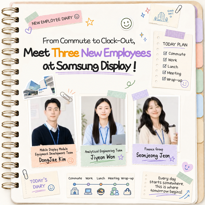From Commute to Clock-Out, Meet Three New Employees at Samsung Display!  Commute / Work / Lunch / Meeting / Wrap-Up  Mobile Display Module Equipment Development Team DongJae Kim Analytical Engineering Team Jiyeon Won Finance Group Seonjeong Jeon  Every day starts somewhere. This is where tomorrow begins!