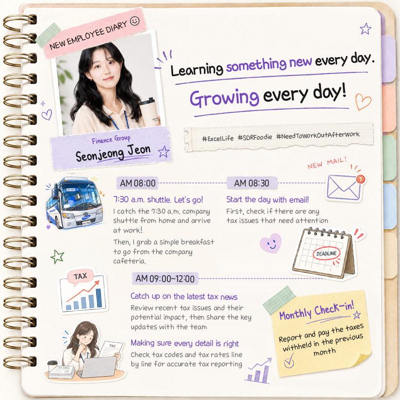 Finance Group Seonjeong Jeon Learning something new every day. Growing every day! #ExcelLife #SDRFoodie #NeedToWorkOutAfterWork  AM 08:00 7:30 a.m. shuttle. Let’s go! I catch the 7:30 a.m. company shuttle from home and arrive at work! Then, I grab a simple breakfast to go from the company cafeteria.  AM 08:30 Start the day with email! First, check if there are any tax issues that need attention  AM 09:00~12:00 Catch up on the latest tax news Review recent tax issues and their potential impact, then share the key updates with the team  Making sure every detail is right Check tax codes and tax rates line by line for accurate tax reporting  (포스트잇) Monthly Check-in! Report and pay the taxes withheld in the previous month