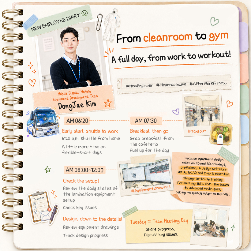 Mobile Display Module Equipment Development Team Dong Jae Kim  From cleanroom to gym A full day, from work to workout! #NewEngineer #CleanroomLife #AfterWorkFitness  AM 06:20 Early start, shuttle to work 6:20 a.m. shuttle from home A little more time on flexible-start days  AM 07:30 Breakfast, then go Grab breakfast from the cafeteria Fuel up for the day #Takeout  (포스트잇) Tuesday = Team Meeting Day Share progress. Discuss key issues.  AM 08:00~12:00 Check the setup! Review the daily status of the lamination equipment setup Check key issues  Design, down to the details! Review equipment drawings Track design progress #EquipmentDrawings  (포스트잇) Because equipment design relies on 2D and 3D drawings, proficiency in design software like AutoCAD and Creo is essential. Through in-house training, I’ve built my skills from the basics to advanced techniques, helping me quickly adapt to my role!